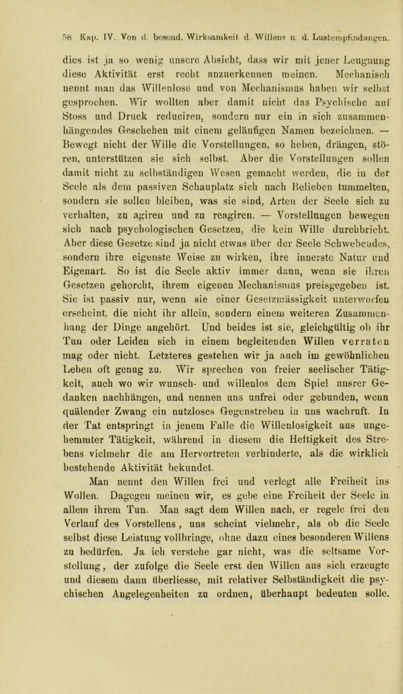 dies ist ja so wenig unsere Absieht, dass wir mit jener Leugnung diese Aktivität erst recht anzuerkennen meinen. Mechanisch nennt man das Willenlose und von Mechanismus haben wir selbst gesprochen. Wir wollten aber damit nicht das Psychische auf Stoss und Druck reduciren, sondern nur ein in sieh zusammen- hängendes Geschehen mit einem geläufigen Namen bezeichnen. — Bewegt nicht der Wille die Vorstellungen, so heben, drängen, stö- ren, unterstützen sie sich selbst. Aber die Vorstellungen sollen damit nicht zu selbständigen Wesen gemacht werden, die in der Seele als dem passiven Schauplatz sich nach Belieben tummelten, sondern sie sollen bleiben, was sie sind, Arten der Seele sich zu verhalten, za agiren und zu reagiren. — Vorstellungen bewegen sich nach psychologischen Gesetzen, die kein Wille durchbricht. Aber diese Gesetze sind ja nicht etwas über der Seele Schwebendes, sondern ihre eigenste Weise zu wirken, ihre innerste Natur und Eigeuart. So ist die Seele aktiv immer dann, wenn sie ihren Gesetzen gehorcht, ihrem eigenen Mechanismus preisgegeben ist. Sic ist passiv nur, wenn sie einer Gesetzmässigkeit unterworfen erscheint, die nicht ihr allein, sondern einem weiteren Zusammen- hang der Dinge angehört. Und beides ist sie, gleichgültig ob ihr Tun oder Leiden sich in einem begleitenden Willen verraten mag oder nicht. Letzteres gestehen wir ja auch im gewöhnlichen Leben oft genug zu. Wir sprechen von freier seelischer Tätig- keit, auch wo wir wünsch- und willenlos dem Spiel unsrer Ge- danken nachhängen, und nennen uns unfrei oder gebunden, wenn quälender Zwang ein nutzloses Gegenstreben iu uns wachruft. Id der Tat entspringt in jenem Falle die Willenlosigkeit aus unge- hemmter Tätigkeit, während in diesem die Heftigkeit des Stre- bens vielmehr die am Hervortreten verhinderte, aD die wirklich bestehende Aktivität bekundet. Man nennt den Willen frei und verlegt alle Freiheit ins Wollen. Dagegen meinen wir, es gebe eine Freiheit der Seele in allem ihrem Tun. Man sagt dem Willen nach, er regele frei den Verlauf des Vorstellens , uns scheint vielmehr, als ob die Seele selbst diese Leistung vollbringe, ohne dazu eines besonderen Willens zu bedürfen. Ja ich verstehe gar nicht, was die seltsame Vor- stellung , der zufolge die Seele erst den Willen aus sich erzeugte und diesem dann überliesse, mit relativer Selbständigkeit die psy- chischen Angelegenheiten zu ordnen, überhaupt bedeuten solle.