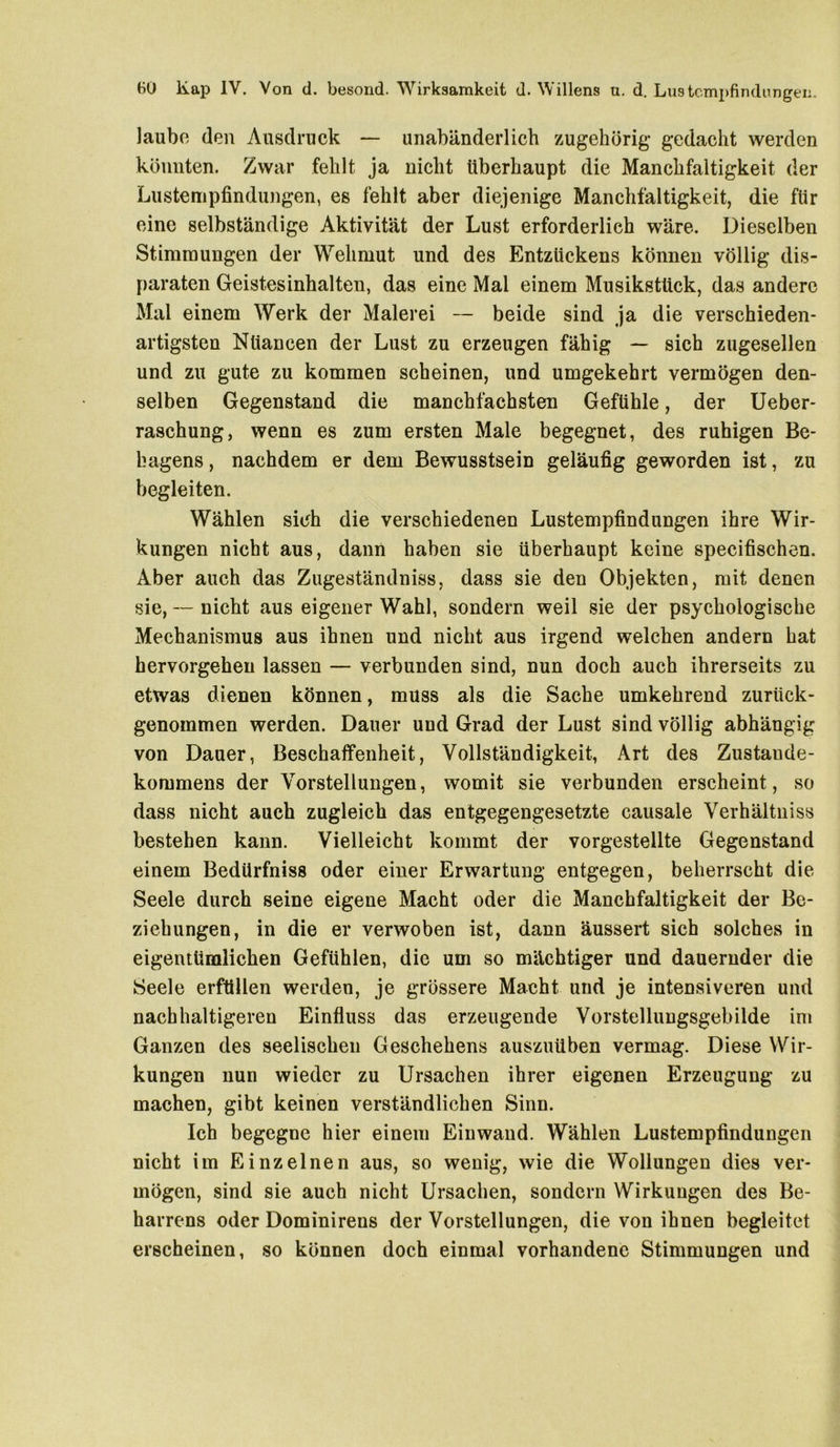 laube den Ausdruck — unabänderlich zugehörig gedacht werden könnten. Zwar fehlt ja nicht überhaupt die Manchfaltigkeit der Lustenipfindungen, es fehlt aber diejenige Manchfaltigkeit, die für eine selbständige Aktivität der Lust erforderlich wäre. Dieselben Stimmungen der Wehmut und des Entzückens können völlig dis- paraten Geistesinhalten, das eine Mal einem Musikstück, das andere Mal einem Werk der Malerei — beide sind ja die verschieden- artigsten Nüancen der Lust zu erzeugen fähig — sich zugesellen und zu gute zu kommen scheinen, und umgekehrt vermögen den- selben Gegenstand die manchfachsten Gefühle, der Ueber- raschung, wenn es zum ersten Male begegnet, des ruhigen Be- hagens , nachdem er dem Bewusstsein geläufig geworden ist, zu begleiten. Wählen sich die verschiedenen Lustempfindungen ihre Wir- kungen nicht aus, dann haben sie überhaupt keine specifischen. Aber auch das Zugeständnis, dass sie den Objekten, mit denen sie, — nicht aus eigener Wahl, sondern weil sie der psychologische Mechanismus aus ihnen und nicht aus irgend welchen andern hat hervorgeheu lassen — verbunden sind, nun doch auch ihrerseits zu etwas dienen können, muss als die Sache umkehrend zurück- genommen werden. Dauer und Grad der Lust sind völlig abhängig von Dauer, Beschaffenheit, Vollständigkeit, Art des Zustaude- kommens der Vorstellungen, womit sie verbunden erscheint, so dass nicht auch zugleich das entgegengesetzte causale Verhältuiss bestehen kann. Vielleicht kommt der vorgestellte Gegenstand einem Bedürfniss oder einer Erwartung entgegen, beherrscht die Seele durch seine eigene Macht oder die Manchfaltigkeit der Be- ziehungen, in die er verwoben ist, dann äussert sich solches in eigentümlichen Gefühlen, die um so mächtiger und dauernder die Seele erfüllen werden, je grössere Macht und je intensiveren und nachhaltigeren Einfluss das erzeugende Vorstelluugsgebilde im Ganzen des seelischen Geschehens auszuüben vermag. Diese Wir- kungen nun wieder zu Ursachen ihrer eigenen Erzeugung zu machen, gibt keinen verständlichen Sinn. Ich begegne hier einem Einwand. Wählen Lustempfindungen nicht im Einzelnen aus, so wenig, wie die Wollungen dies ver- mögen, sind sie auch nicht Ursachen, sondern Wirkungen des Be- harrens oder Dominirens der Vorstellungen, die von ihnen begleitet erscheinen, so können doch einmal vorhandene Stimmungen und