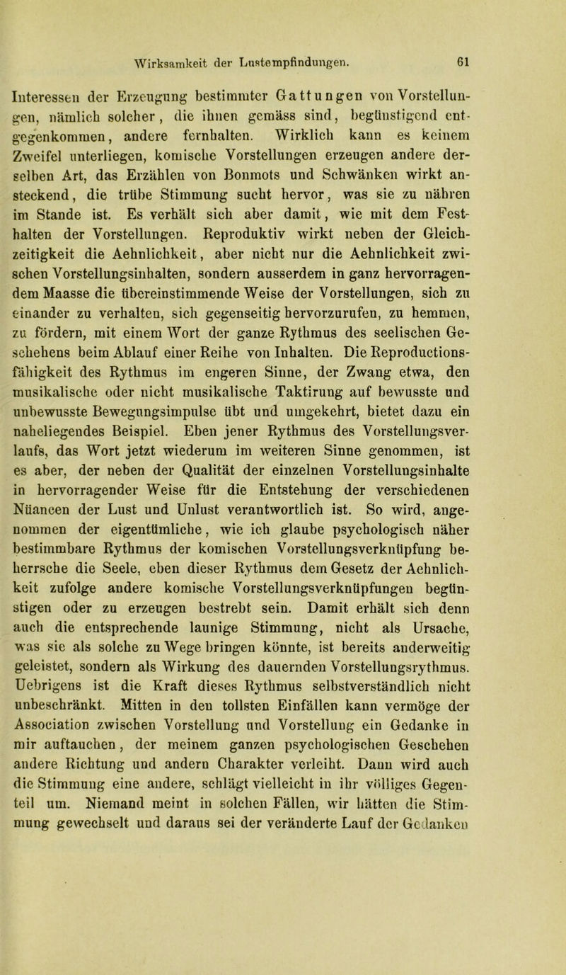 Interessen der Erzeugung bestimmter Gattungen von Vorstellun- gen, nämlich solcher, die ihnen gemäss sind, begünstigend cnt- gegenkommen, andere fernhalten. Wirklich kann es keinem Zweifel unterliegen, komische Vorstellungen erzeugen andere der- selben Art, das Erzählen von Bonmots und Schwänken wirkt an- steckend, die trübe Stimmung sucht hervor, was sie zu nähren im Stande ist. Es verhält sich aber damit, wie mit dem Fest- halten der Vorstellungen. Reproduktiv wirkt neben der Gleich- zeitigkeit die Aehnlichkeit, aber nicht nur die Aehnlichkeit zwi- schen Vorstellungsinhalten, sondern ausserdem in ganz hervorragen- dem Maasse die übereinstimmende Weise der Vorstellungen, sich zu einander zu verhalten, sich gegenseitig hervorzurufen, zu hemmen, zu fördern, mit einem Wort der ganze Rythmus des seelischen Ge- schehens beim Ablauf einer Reihe von Inhalten. Die Reproductions- fähigkeit des Rythmus im engeren Sinne, der Zwang etwa, den musikalische oder nicht musikalische Taktirung auf bewusste und unbewusste Bewegungsimpulse übt und umgekehrt, bietet dazu ein naheliegendes Beispiel. Eben jener Rythmus des Vorstellungsver- laufs, das Wort jetzt wiederum im weiteren Sinne genommen, ist es aber, der neben der Qualität der einzelnen Vorstellungsinhalte in hervorragender Weise für die Entstehung der verschiedenen Nüancen der Lust und Unlust verantwortlich ist. So wird, ange- nommen der eigentümliche, wie ich glaube psychologisch näher bestimmbare Rythmus der komischen Vorstellungsverknüpfung be- herrsche die Seele, eben dieser Rythmus dem Gesetz der Aehnlich- keit zufolge andere komische Vorstellungsverknüpfungeu begün- stigen oder zu erzeugen bestrebt sein. Damit erhält sich denn auch die entsprechende launige Stimmung, nicht als Ursache, was sie als solche zu Wege bringen könnte, ist bereits anderweitig geleistet, sondern als Wirkung des dauernden Vorstellungsrythmus. Uebrigens ist die Kraft dieses Rythmus selbstverständlich nicht unbeschränkt. Mitten in den tollsten Einfällen kann vermöge der Association zwischen Vorstellung und Vorstellung ein Gedanke in mir auftauchen, der meinem ganzen psychologischen Geschehen andere Richtung und andern Charakter verleiht. Dann wird auch die Stimmung eine andere, schlägt vielleicht in ihr völliges Gegen- teil um. Niemand meint in solchen Fällen, wir hätten die Stim- mung gewechselt und daraus sei der veränderte Lauf der Gedanken