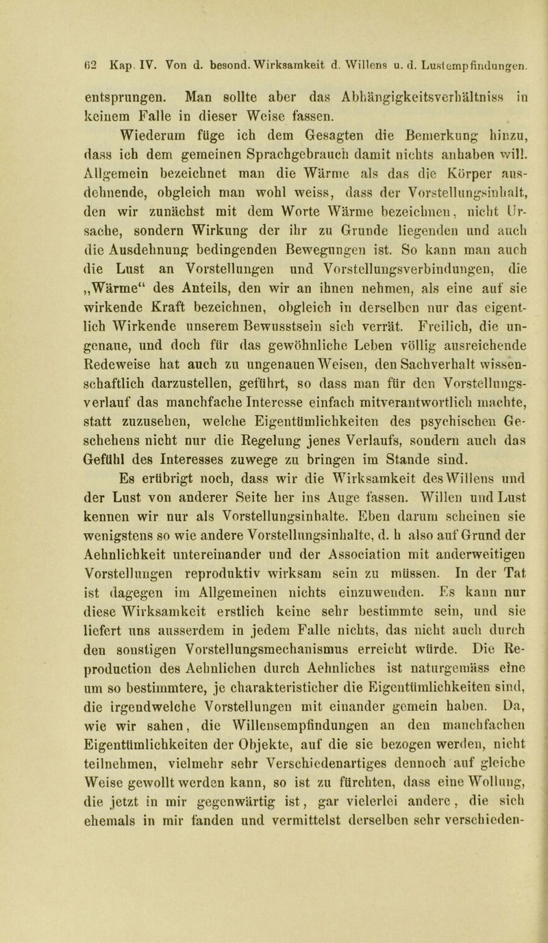 entsprungen. Man sollte aber das Abhängigkeitsverhältniss in keinem Falle in dieser Weise fassen. Wiederum füge ich dem Gesagten die Bemerkung hinzu, dass ich dem gemeinen Sprachgebrauch damit nichts anhaben will. Allgemein bezeichnet man die Wärme als das die Körper ans- dehnende, obgleich man wohl weiss, dass der Vorstellungsinhalt, den wir zunächst mit dem Worte Wärme bezeichnen, nicht Ur- sache, sondern Wirkung der ihr zu Grunde liegenden und auch die Ausdehnung bedingenden Bewegungen ist. So kann man auch die Lust an Vorstellungen und Vorstellungsverbindungen, die ,,Wärme“ des Anteils, den wir an ihnen nehmen, als eine auf sie wirkende Kraft bezeichnen, obgleich in derselben nur das eigent- lich Wirkende unserem Bewusstsein sieh verrät. Freilich, die un- genaue, und doch für das gewöhnliche Leben völlig ausreichende Redeweise hat auch zu ungenauen Weisen, den Sachverhalt wissen- schaftlich darzustellen, geführt, so dass man für den Vorstellungs- verlauf das manchfache Interesse einfach mitverantwortlich machte, statt zuzusehen, welche Eigentümlichkeiten des psychischen Ge- schehens nicht nur die Regelung jenes Verlaufs, sondern auch das Gefühl des Interesses zuwege zu bringen im Stande sind. Es erübrigt noch, dass wir die Wirksamkeit des Willens und der Lust von anderer Seite her ins Auge fassen. Willen und Lust kennen wir nur als Vorstellungsinhalte. Eben darum scheinen sie wenigstens so wie andere Vorstellungsinhalte, d. h also auf Grund der Aehnlichkeit untereinander und der Association mit anderweitigen Vorstellungen reproduktiv wirksam sein zu müssen. In der Tat ist dagegen im Allgemeinen nichts einzuwenden. Es kann nur diese Wirksamkeit erstlich keine sehr bestimmte sein, und sie liefert uns ausserdem in jedem Falle nichts, das nicht auch durch den sonstigen Vorstellungsmechanismus erreicht würde. Die Re* production des Aehnlichen durch Aehnliches ist naturgemäss eine um so bestimmtere, je charakteristicher die Eigentümlichkeiten sind, die irgendwelche Vorstellungen mit einander gemein haben. Da, wie wir sahen, die Willensempfindungen an den manchfachen Eigentümlichkeiten der Objekte, auf die sie bezogen werden, nicht teilnehmen, vielmehr sehr Verschiedenartiges dennoch auf gleiche Weise gewollt werden kann, so ist zu fürchten, dass eineWollnng, die jetzt in mir gegenwärtig ist, gar vielerlei andere, die sich ehemals in mir fanden und vermittelst derselben sehr verschieden-