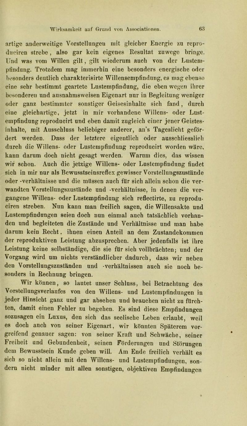 artige anderweitige Vorstellungen mit gleicher Energie zu repro- duciren strebe, also gar kein eigenes Resultat zuwege bringe. Und was vom Willen gilt, gilt wiederum auch von der Lustem- ptindung. Trotzdem mag immerhin eine besonders energische oder besonders deutlich charakterisirte Willensempfindung, es mag ebenso eine sehr bestimmt geartete Lustempfindung, die eben wegen ihrer besonderen und ausnahmsweisen Eigenart nur in Begleitung weniger oder ganz bestimmter sonstiger Geisesinhalte sich fand, durch eine gleichartige, jetzt in mir vorhandene Willens- oder Lust- empfindung reproducirt und eben damit zugleich einer jener Geistes- inhalte, mit Ausschluss beliebiger anderer, an’s Tageslicht geför- dert werden. Dass der letztere eigentlich oder ausschliesslich durch die Willens- oder Lustempfindung reproducirt worden wäre, kann darum doch nicht gesagt werden. Warum dies, das wissen wir schon. Auch die jetzige Willens- oder Lustempfindung findet sich in mir nur als Bewusstseinsreflex gewisser Vorstellungszustände oder -Verhältnisse und die müssen auch für sich allein schon die ver- wandten Vorstellungszustände und -Verhältnisse, in denen die ver- gangene Willens- oder Lustempfindung sich reflectirte, zu reprodu- ciren streben. Nun kann man freilich sagen, die Willensakte und Lusterapfindungen seien doch nun einmal auch tatsächlich vorhan- den und begleiteten die Zustände und Verhältnisse und man habe darum kein Recht. ihnen einen Anteil an dem Zustandekommen der reproduktiven Leistung abzusprechen. Aber jedenfalls ist ihre Leistung keine selbständige, die sie für sich vollbrächten; und der Vorgang wird um nichts verständlicher dadurch, dass wir neben den Vorstellungszuständen und -Verhältnissen auch sie noch be- sonders in Rechnung bringen. Wir können, so lautet unser Schluss, bei Betrachtung des VorstellungsVerlaufes von den Willens- und Lustempfindungen in jeder Hinsicht ganz und gar absehen und brauchen nicht zu fürch- ten, damit einen Fehler zu begehen. Es sind diese Empfindungen sozusagen ein Luxus, den sich das seelische Leben erlaubt, weil es doch auch von seiner Eigenart, wir könnten Späterem vor- greifend genauer sagen: von seiner Kraft und Schwäche, seiner Freiheit und Gebundenheit, seinen Förderungen und Störungen dem Bewusstsein Kunde geben will. Am Ende freilich verhält es sich so nicht allein mit den Willens- und Lustempfindungen, son- dern nicht minder mit allen sonstigen, objektiven Empfindungen
