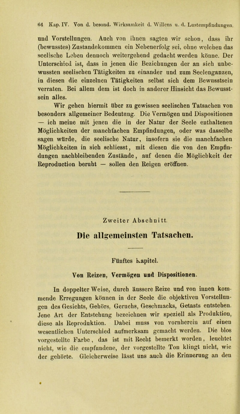 und Vorstellungen. Auch von ihnen sagten wir schon, dass ihr (bewusstes) Zustandekommen ein Nebenerfolg sei, ohne welchen das seelische Leben dennoch weitergehend gedacht werden könne. Der Unterschied ist, dass in jenen die Beziehungen der an sich unbe- wussten seelischen Tätigkeiten zu einander und zum Seelenganzen, in diesen die einzelnen Tätigkeiten selbst sich dem Bewusstsein verraten. Bei allem dem ist doch in anderer Hinsicht das Bewusst- sein alles. Wir gehen hiermit über zu gewissen seelischen Tatsachen von besonders allgemeiner Bedeutung. Die Vermögen und Dispositionen — ich meine mit jenen die in der Natur der Seele enthaltenen Möglichkeiten der manehfachen Empfindungen, oder was dasselbe sagen würde, die seelische Natur, insofern sie die manehfachen Möglichkeiten in sich schliesst, mit diesen die von den Empfin- dungen nachbleibenden Zustände, auf denen die Möglichkeit der Reproduction beruht — sollen den Reigen eröffnen. Zweiter Abschnitt. Die allgemeinsten Tatsachen. Fünftes kapitel. Von Reizen, Vermögen und Dispositionen. In doppelter Weise, durch äussere Reize und von innen kom- mende Erregungen können in der Seele die objektiven Vorstellun- gen des Gesichts, Gehörs, Geruchs, Geschmacks, Getasts entstehen. Jene Art der Entstehung bezeichnen wir speziell als Produktion, diese als Reproduktion. Dabei muss von vornherein auf einen wesentlichen Unterschied aufmerksam gemacht werden. Die blos vorgestellte Farbe, das ist mit Recht bemerkt worden, leuchtet nicht, wie die empfundene, der vorgcstellte Ton klingt nicht, wie der gehörte. Gleicherweise lässt uns auch die Erinnerung an den