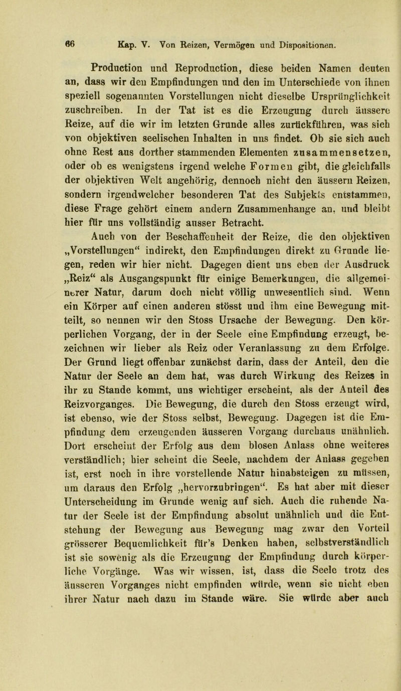 Production und Reproduction, diese beiden Namen deuten an, dass wir den Empfindungen und den im Unterschiede von ihnen speziell sogenannten Vorstellungen nicht dieselbe Ursprünglichkeit zuschreiben. In der Tat ist es die Erzeugung durch äussere Reize, auf die wir im letzten Grunde alles zurtickführen, was sich von objektiven seelischen Inhalten in uns findet. Ob sie sich auch ohne Rest aus dorther stammenden Elementen zusammensetzen, oder ob es wenigstens irgendwelche Formen gibt, die gleichfalls der objektiven Welt angehörig, dennoch nicht den äussern Reizen, sondern irgendwelcher besonderen Tat des Subjekts entstammen, diese Frage gehört einem andern Zusammenhänge an. und bleibt hier für uns vollständig ausser Betracht. Auch von der Beschaffenheit der Reize, die den objektiven „Vorstellungen“ indirekt, den Empfindungen direkt zu Grunde lie- gen, reden wir hier nicht. Dagegen dient uns eben der Ausdruck „Reiz“ als Ausgangspunkt für einige Bemerkungen, die allgemei- Ubrer Natur, darum doch nicht völlig unwesentlich sind. Wenn ein Körper auf einen anderen stösst und ihm eine Bewegung mit- teilt, so nennen wir den Stoss Ursache der Bewegung. Den kör- perlichen Vorgang, der in der Seele eine Empfindung erzeugt, be- zeichnen wir lieber als Reiz oder Veranlassung zu dem Erfolge. Der Grund liegt offenbar zunächst darin, dass der Anteil, den die Natur der Seele an dem hat, was durch Wirkung des Reizes in ihr zu Stande kommt, uns wichtiger erscheint, als der Anteil des Reizvorganges. Die Bewegung, die durch den Stoss erzeugt wird, ist ebenso, wie der Stoss selbst, Bewegung. Dagegen ist die Em- pfindung dem erzeugenden äusseren Vorgang durchaus unähnlich. Dort erscheint der Erfolg aus dem blosen Anlass ohne weiteres verständlich; hier scheint die Seele, nachdem der Anlass gegeben ist, erst noch in ihre vorstellende Natur hinabsteigen zu müssen, um daraus den Erfolg „hervorzubringen“. Es hat aber mit dieser Unterscheidung im Grunde wenig auf sich. Auch die ruhende Na- tur der Seele ist der Empfindung absolut unähnlich und die Ent- stehung der Bewegung aus Bewegung mag zwar den Vorteil grösserer Bequemlichkeit ftir’s Denken haben, selbstverständlich ist sie sowenig als die Erzeugung der Empfindung durch körper- liche Vorgänge. Was wir wissen, ist, dass die Seele trotz des äusseren Vorganges nicht empfinden würde, wenn sie nicht eben ihrer Natur nach dazu im Stande wäre. Sie würde aber auch