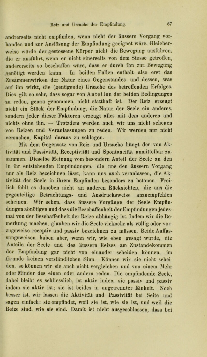 andrerseits nicht empfinden, wenn nicht der äussere Vorgang vor- handen und zur Auslösung der Empfindung geeignet wäre. Gleicher- weise würde der gestossene Körper nicht die Bewegung ausführen, die er ausftihrt, wenn er nicht einerseits von dem Stosse getroffen, andererseits so beschaffen wäre, dass er durch ihn zur. Bewegung genötigt werden kann. In beiden Fällen enthält also erst das Zusammenwirken der Natur eines Gegenstandes und dessen, was auf ihn wirkt, die (genügende) Ursache des betreffenden Erfolges. Dies gilt so sehr, dass sogar von Anteilen der beiden Bedingungen zu reden, genau genommen, nicht statthaft ist. Der Reiz erzeugt nicht ein Stück der Empfindung, die Natur der Seele ein anderes, sondern jeder dieser Faktoren erzeugt alles mit dem anderen und nichts ohne ihn. — Trotzdem werden auch wir uns nicht scheuen von Reizen und Veranlassungen zu reden. Wir werden nur nicht versuchen, Kapital daraus zu schlagen. Mit dem Gegensatz von Reiz und Ursache hängt der von Ak- tivität und Passivität, Receptivität und Spontaneität unmittelbar zu- sammen. Dieselbe Meinung vom besondern Anteil der Seele an den in ihr entstehenden Empfindungen, die uns den äussern Vorgang nur als Reiz bezeichnen lässt, kann uns auch veranlassen, die Ak- tivität der Seele in ihrem Empfinden besonders zu betonen. Frei- lich fehlt es daneben nicht an anderen Rücksichten, die uns die gegenteilige Betrachtungs- und Ausdrucksweise anzuempfehlen scheinen. Wir sehen, dass äussere Vorgänge der Seele Empfin- dungen abnötigen und dass die Beschaffenheit der Empfindungen jedes- mal von der Beschaffenheit der Reize abhängig ist. Indem wir die Be- merkung machen, glauben wir die Seele vielmehr als völlig oder vor- zugsweise receptiv und passiv bezeichnen zu müssen. Beide Auffas- sungsweisen haben aber, wenn wir, wie eben gesagt wurde, die Anteile der Seele und des äussern Reizes am Zustandekommen der Empfindung gar nicht von einander scheiden können, im ,Grunde keinen verständlichen Sinn. Können wir sie nicht schei- den, so können wir sie auch nicht vergleichen und von einem Mehr oder Minder des einen oder andern reden. Die empfindende Seele, dabei bleibt es schliesslich, ist aktiv indem sie passiv und passiv indem sie aktiv ist; sie ist beides in ungetrennter Einheit. Noch besser ist, wir lassen die Aktivität und Passivität bei Seite und sagen einfach: sie empfindet, weil sie ist, wie sie ist, und weil die Reize sind, wie sie sind. Damit ist nicht ausgeschlossen, dass bei