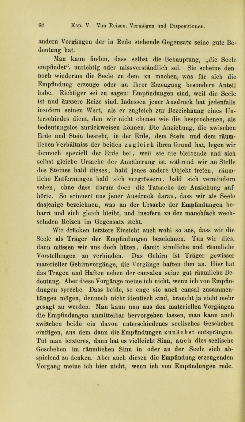 andern Vorgängen der in Rede stehende Gegensatz seine gute Be- deutung hat. Man kann finden, dass selbst die Behauptung, „die Seele empfindet“, unrichtig oder missverständlich sei. Sie scheine den- noch wiederum die Seele zu dem zu machen, was fiir sich die Empfindung erzeuge oder an ihrer Erzeugung besondern Anteil habe. Richtiger sei zu sagen: Empfindungen sind, weil die Seele ist und äussere Reize sind. Indessen jener Ausdruck hat jedenfalls insofern seinen Wert, als er zugleich zur Bezeichnung eines Un- terschiedes dient, den wir nicht ebenso wie die besprochenen, als bedeutungslos zurückweisen können. Die Anziehung, die zwischen Erde und Stein besteht, in der Erde, dem Stein und dem räum- lichen Verhältnis der beiden zugleich ihren Grund hat, legen wir dennoch speziell der Erde bei , weil sie die bleibende und sich selbst gleiche Ursache der Annäherung ist, während wir an Stelle des Steines bald dieses, bald jenes andere Objekt treten, räum- liche Entfernungen bald sich vergrössern, bald sich vermindern sehen, ohne dass darum doch die Tatsache der Anziehung auf- hörte. So erinnert uns jener Ausdruck daran, dass wir als Seele dasjenige bezeichnen, was an der Ursache der Empfindungen be- harrt und sich gleich bleibt, und insofern zu den manchfach wech- selnden Reizen im Gegensatz steht. Wir drücken letztere Einsicht auch wohl so aus, dass wir die Seele als Träger der Empfindungen bezeichnen. Tun wir dies, dann müssen wir uns doch hüten, damit sinnliche und räumliche Vorstellungen zu verbinden. Das Gehirn ist. Träger gewisser materieller Gehirnvorgänge, die Vorgänge haften ihm an. Hier hat das Tragen und Haften neben der causalen seine gut räumliche Be- deutung. Aber diese Vorgänge meine ich nicht, wenn ich von Empfin- dungen spreche. Dass beide, so enge sie auch causal Zusammen- hängen mögen, dennoch nicht identisch sind, braucht ja nicht mehr gesagt zu werden. Man kann nun aus den materiellen Vorgängen die Empfindungen unmittelbar hervorgehen lassen, man kann auch zwischen beide ein davon unterschiedenes seelisches Geschehen einfügen, aus dem dann die Empfindungen zunächst entsprängen. Tut man letzteres, dann hat es vielleicht Sinn, auch dies seelische Geschehen im räumlichen Sinn in oder an der Seele sich ab- spielend zu denken, Aber auch diesen die Empfindung erzeugenden Vorgang meine ich hier nicht, wenn ich von Empfindungen rede.