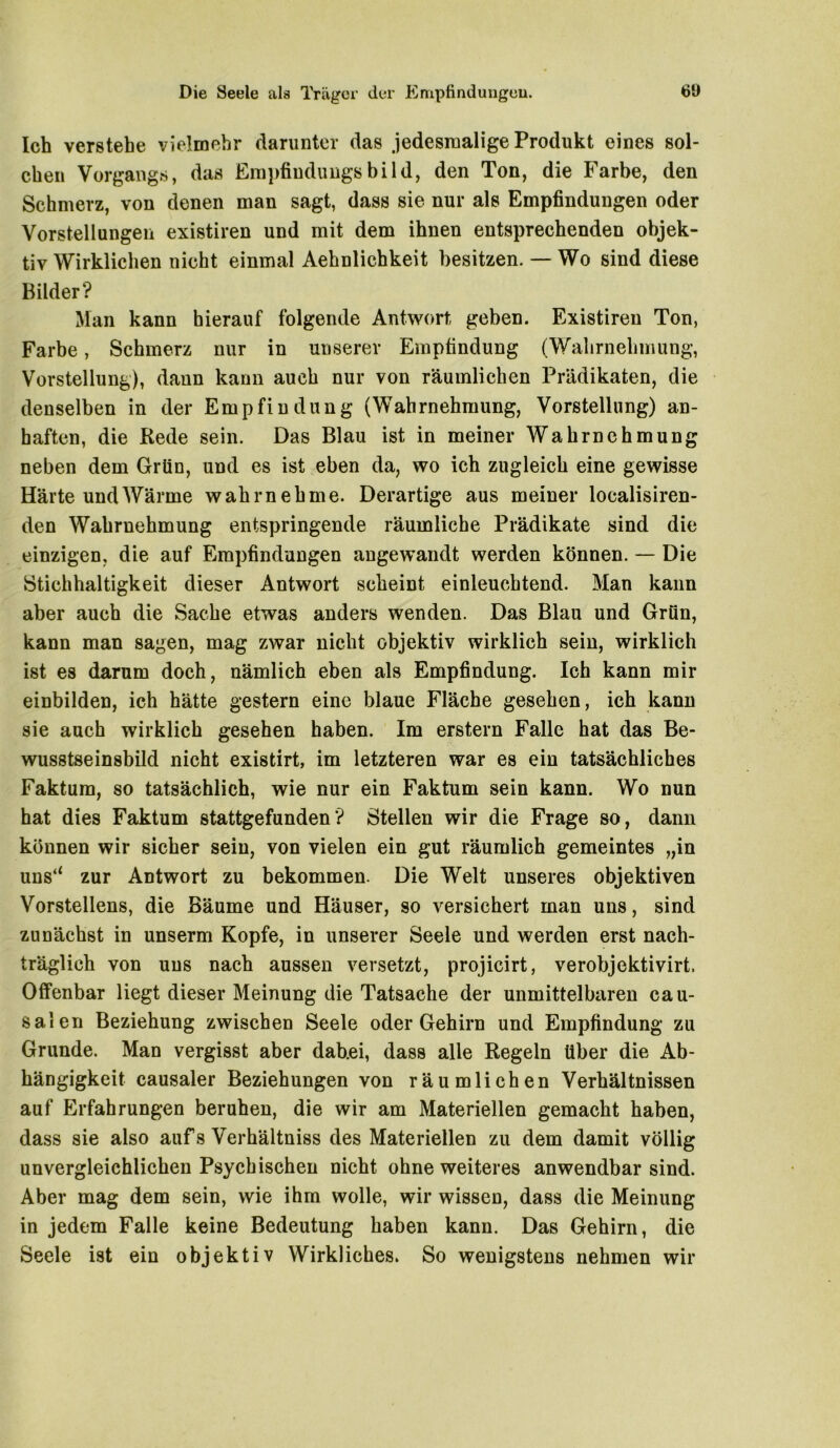 Ich verstehe vielmehr darunter das jedesmalige Produkt eines sol- chen Vorgangs, das Empfindung«bild, den Ton, die Farbe, den Schmerz, von denen man sagt, dass sie nur als Empfindungen oder Vorstellungen existiren und mit dem ihnen entsprechenden objek- tiv Wirklichen nicht einmal Aehnlichkeit besitzen. — Wo sind diese Bilder? Man kann hierauf folgende Antwort geben. Existiren Ton, Farbe, Schmerz nur in unserer Empfindung (Wahrnehmung, Vorstellung), dann kann auch nur von räumlichen Prädikaten, die denselben in der Empfindung (Wahrnehmung, Vorstellung) an- haften, die Rede sein. Das Blau ist in meiner Wahrnehmung neben dem Grün, und es ist eben da, wo ich zugleich eine gewisse Härte und Wärme wahrnehme. Derartige aus meiner loealisiren- den Wahrnehmung entspringende räumliche Prädikate sind die einzigen, die auf Empfindungen angewandt werden können. — Die Stichhaltigkeit dieser Antwort scheint einleuchtend. Man kann aber auch die Sache etwas anders wenden. Das Blau und Grün, kann man sagen, mag zwar nicht objektiv wirklich sein, wirklich ist es darum doch, nämlich eben als Empfindung. Ich kann mir einbilden, ich hätte gestern eine blaue Fläche gesehen, ich kann sie auch wirklich gesehen haben. Im erstem Falle hat das Be- wusstseinsbild nicht existirt, im letzteren war es ein tatsächliches Faktum, so tatsächlich, wie nur ein Faktum sein kann. Wo nun hat dies Faktum stattgefunden? Stellen wir die Frage so, dann können wir sicher sein, von vielen ein gut räumlich gemeintes „in uns‘‘ zur Antwort zu bekommen. Die Welt unseres objektiven Vorstellens, die Bäume und Häuser, so versichert man uns, sind zunächst in unserm Kopfe, in unserer Seele und werden erst nach- träglich von uns nach aussen versetzt, projicirt, verobjektivirt. Offenbar liegt dieser Meinung die Tatsache der unmittelbaren cau- salen Beziehung zwischen Seele oder Gehirn und Empfindung zu Grunde. Man vergisst aber dab.ei, dass alle Regeln über die Ab- hängigkeit causaler Beziehungen von räumlichen Verhältnissen auf Erfahrungen beruhen, die wir am Materiellen gemacht haben, dass sie also aufs Verhältnis des Materiellen zu dem damit völlig unvergleichlichen Psychischen nicht ohne weiteres anwendbar sind. Aber mag dem sein, wie ihm wolle, wir wissen, dass die Meinung in jedem Falle keine Bedeutung haben kann. Das Gehirn, die Seele ist ein objektiv Wirkliches. So wenigstens nehmen wir