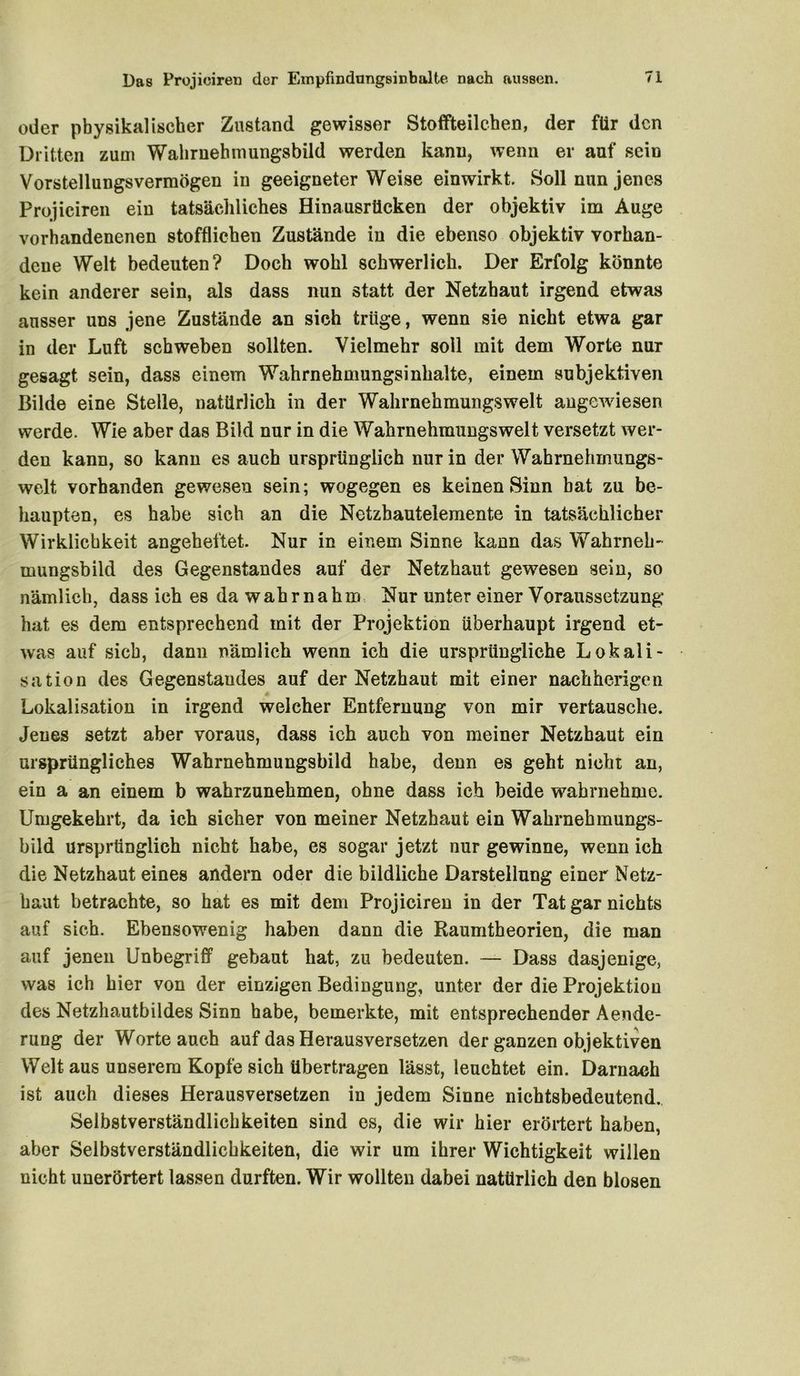 oder physikalischer Zustand gewisser Stoffteilchen, der für den Dritten zum Wahruehmungsbild werden kann, wenn er auf sein Vorstellungsvermögen in geeigneterWeise einwirkt. Soll nun jenes Projiciren ein tatsächliches Hinausrticken der objektiv im Auge vorhandenenen stofflichen Zustände in die ebenso objektiv vorhan- dene Welt bedeuten? Doch wohl schwerlich. Der Erfolg könnte kein anderer sein, als dass nun statt der Netzhaut irgend etwas ausser uns jene Zustände an sich trüge, wenn sie nicht etwa gar in der Luft schweben sollten. Vielmehr soll mit dem Worte nur gesagt sein, dass einem Wahrnehmungsinhalte, einem subjektiven Bilde eine Stelle, natürlich in der Wahrnehmungswelt angewiesen werde. Wie aber das Bild nur in die Wahrnehmungswelt versetzt wer- den kann, so kann es auch ursprünglich nur in der Wahrnehinungs- welt vorhanden gewesen sein; wogegen es keinen Sinn bat zu be- haupten, es habe sich an die Netzhautelemente in tatsächlicher Wirklichkeit angeheftet. Nur in einem Sinne kann das Wahrneh- mungsbild des Gegenstandes auf der Netzhaut gewesen sein, so nämlich, dass ich es da wahr na hm Nur unter einer Voraussetzung hat es dem entsprechend mit der Projektion überhaupt irgend et- was auf sieb, dann nämlich wenn ich die ursprüngliche Lokali- sation des Gegenstandes auf der Netzhaut mit einer nachherigen Lokalisation in irgend welcher Entfernung von mir vertausche. Jenes setzt aber voraus, dass ich auch von meiner Netzhaut ein ursprüngliches Wahrnehmungsbild habe, denn es geht nicht an, ein a an einem b wahrzunehmen, ohne dass ich beide wahrnehme. Umgekehrt, da ich sicher von meiner Netzhaut ein Wahrnehmungs- bild ursprünglich nicht habe, es sogar jetzt nur gewinne, wenn ich die Netzhaut eines andern oder die bildliche Darstellung einer Netz- haut betrachte, so hat es mit dem Projiciren in der Tat gar nichts auf sich. Ebensowenig haben dann die Raumtheorien, die man auf jenen Unbegriff gebaut hat, zu bedeuten. — Dass dasjenige, was ich hier von der einzigen Bedingung, unter der die Projektion des Netzhautbildes Sinn habe, bemerkte, mit entsprechender Aende- rung der Worte auch auf das Herausversetzen der ganzen objektiven Welt aus unserem Kopfe sich übertragen lässt, leuchtet ein. Darnach ist auch dieses Herausversetzen in jedem Sinne nichtsbedeutend. Selbstverständlichkeiten sind es, die wir hier erörtert haben, aber Selbstverständlichkeiten, die wir um ihrer Wichtigkeit willen nicht unerörtert lassen durften. Wir wollten dabei natürlich den blosen