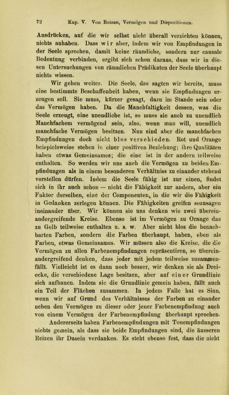 Ausdrücken, auf die wir selbst nicht überall verzichten können, nichts anhaben. Dass w i r aber, indem wir von Empfindungen in der Seele sprechen, damit keine räumliche, sondern nur causale Bedeutung verbinden, ergibt sich schon daraus, dass wir in die- sen Untersuchungen von räumlichen Prädikaten der Seele überhaupt nichts wissen. Wir gehen weiter. Die Seele, das sagten wir bereits, muss eine bestimmte Beschaffenheit haben, wenn sie Empfindungen er- zeugen soll. Sie muss, kürzer gesagt, dazu im Stande sein oder das Vermögen haben. Da die Manchfaltigkeit dessen, was die Seele erzeugt, eine unendliche ist, so muss sie auch zu unendlich Manchfachem vermögend sein, also, wenn man will, unendlich manchfache Vermögen besitzen. Nun sind aber die mancbfachen Empfindungen doch nicht blos verschieden. Rot und Orange beispielsweise stehen in einer positiven Beziehung; ihre Qualitäten haben etwas Gemeinsames; die eine ist in der andern teilweise enthalten. So werden wir uns auch die Vermögen zu beiden Em- pfindungen als in einem besonderen Verhältniss zu einander stehend vorstellen dürfen. Indem die Seele fähig ist zur einen, findet sich in ihr auch schon -- nicht die Fähigkeit zur andern, aber ein Faktor derselben, eine der Componenten> in die wir die Fähigkeit in Gedanken zerlegen können. Die Fähigkeiten greifen sozusagen ineinander über. Wir können sie uns denken wie zwei übereiu- andergreifende Kreise. Ebenso ist im Vermögen zu Orange das zu Gelb teilweise enthalten u. s. w. Aber nicht blos die benach- barten Farben, sondern die Farben überhaupt, haben, eben als Farben, etwas Gemeinsames. Wir müssen also die Kreise, die die Vermögen zu allen Farbenempfindungen repräsentiren, so überein- andergreifend denken, dass jeder mit jedem teilweise zusainmen- fällt. Vielleicht ist es dann noch besser, wir denken sie als Drei- ecke, die verschiedene Lage besitzen, aber auf einer Grundlinie sich aufbauen. Indem sie die Grundlinie gemein haben, fällt auch ein Teil der Flächen zusammen. In jedem Falle hat es Sinn, wenn wir auf Grund des Verhältnisses der Farben zu einander neben den Vermögen zu dieser oder jener Farbenempfindung auch von einem Vermögen der Farbenempfindung überhaupt sprechen. Andererseits haben Farbenempfindungen mit Touempfindungen nichts gemein, als dass sie beide Empfindungen sind, die äusseren Reizen ihr Dasein verdanken. Es steht ebenso fest, dass die nicht