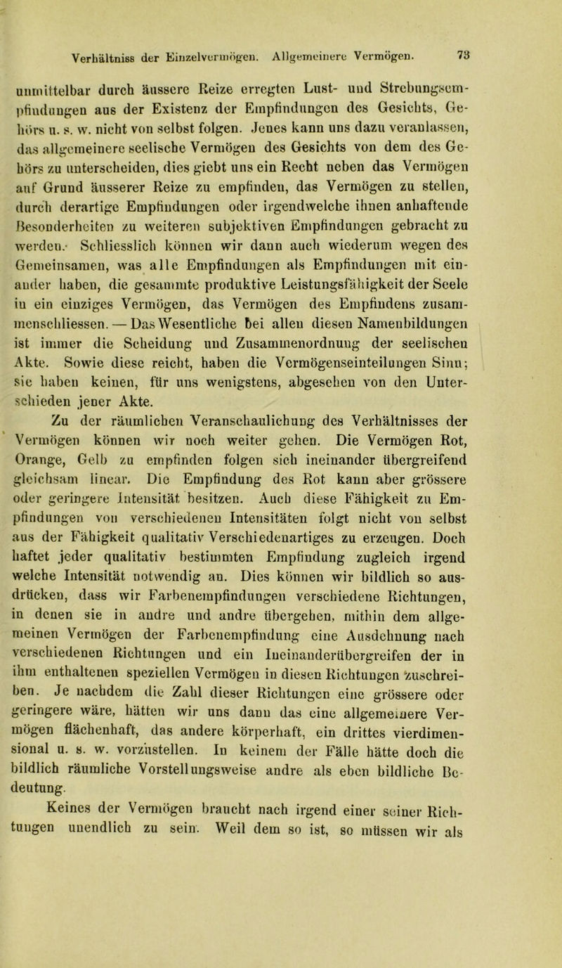 Verliältniss der Einzelvoruiögen. Allgemeinere Vermögen. 78 unmittelbar durch äussere Reize erregten Lust- uud Strebungsem- pfiudungen aus der Existenz der Empfindungen des Gesichts, Ge- hörs u. s. w. nicht von selbst folgen. Jenes kann uns dazu veranlassen, das alk-cmeinere seelische Vermögen des Gesichts von dem des Ge- hörs zu unterscheiden, dies giebt uns ein Recht neben das Vermögen auf Grund äusserer Reize zu empfinden, das Vermögen zu stellen, durch derartige Empfindungen oder irgendwelche ihnen anhaftende Besonderheiten zu weiteren subjektiven Empfindungen gebracht zu werden.- Schliesslich können wir dann auch wiederum wegen des Gemeinsamen, was alle Empfindungen als Empfindungen mit ein- ander haben, die gesammte produktive Leistungsfähigkeit der Seele in ein einziges Vermögen, das Vermögen des Empfindens zusam- menschliessen. — Das Wesentliche bei allen diesen Namenbildungen ist immer die Scheidung und Zusammenordnung der seelischen Akte. Sowie diese reicht, haben die Vermögenseinteilungen Sinn; sic haben keinen, für uns wenigstens, abgesehen von den Unter- schieden jener Akte. Zu der räumlichen Veranschaulichung des Verhältnisses der Vermögen können wir noch weiter gehen. Die Vermögen Rot, Orange, Gelb zu empfinden folgen sich ineinander übergreifend gleichsam linear. Die Empfindung des Rot kann aber grössere oder geringere Intensität besitzen. Auch diese Fähigkeit zu Em- pfindungen von verschiedenen Intensitäten folgt nicht von selbst aus der Fähigkeit qualitativ Verschiedenartiges zu erzeugen. Doch haftet jeder qualitativ bestimmten Empfindung zugleich irgend welche Intensität notwendig an. Dies können wir bildlich so aus- drticken, dass wir Farbenempfindungen verschiedene Richtungen, in denen sie in andre und andre übergehen, mithin dem allge- meinen Vermögen der Farbenempfindung eine Ausdehnung nach verschiedenen Richtungen und ein Ineinanderübergreifen der in ihm enthaltenen speziellen Vermögen in diesen Richtungen zuschrei- ben. Je nachdem die Zahl dieser Richtungen eine grössere oder geringere wäre, hätten wir uns dann das eine allgemeinere Ver- mögen flächenhaft, das andere körperhaft, ein drittes vierdimen- sional u. s. w. vorzustellen. In keinem der Fälle hätte doch die bildlich räumliche Vorstellimgsweise andre als eben bildliche Be- deutung. Keines der Vermögen braucht nach irgend einer seiner Rich- tungen unendlich zu sein. Weil dem so ist, so müssen wir als
