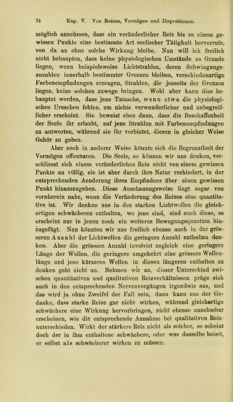 möglich annehmen, dass ein veränderlicher Reiz bis zu einem ge- wissen Punkte eine bestimmte Art seelischer Tätigkeit hervorrufe, von da an ohne solche Wirkung bleibe. Nun will ich freilich nicht behaupten, dass keine physiologischen Umstände zu Grunde liegen, wenn beispielsweise Lichtstrahlen, deren Schwingungs- anzahlen innerhalb bestimmter Grenzen bleiben, verschiedenartige Farbenempfindungen erzeugen, Strahlen, die jenseits der Grenzen liegen, keine solchen zuwege bringen. Wohl aber kann dies be- hauptet werden, dass jene Tatsache, wenn etwa die physiologi- schen Ursachen fehlen, um nichts verwunderlicher und unbegreif- licher erscheint. Sie beweist eben dann, dass die Beschaffenheit der Seele ihr erlaubt, auf jene Strahlen mit Farbenempfindungen zu antworten, während sie ihr verbietet, diesen in gleicher Weise Gehör zu geben. Aber noch in anderer Weise könnte sich die Begrenztheit der Vermögen offenbaren. Die Seele, so können wir uns denken, ver- schliesst sich einem veränderlichen Reiz nicht von einem gewissen Punkte an völlig, sie ist aber durch ihre Natur verhindert, in der entsprechenden Aenderung ihres Empfindens über einen gewissen Punkt hinauszugehen. Diese Anschauungsweise liegt sogar von vornherein nahe, wenn die Veränderung des Reizes eine quantita-« tive ist. Wir denken uns in den starken Lichtwcllen die gleich- artigen schwächeren enthalten, wo jene sind, sind auch diese, es erscheint nur in jenen noch ein weiteres Bewegungsquantum hin- zugefügt. Nun könnten wir uns freilich ebenso auch in der grös- seren Anzahl der Lichtwellen die geringere Anzahl enthalten den- ken. Aber die grössere Anzahl involvirt zugleich eine geringere Länge der Wellen, die geringere umgekehrt eine grössere Wellen- länge und jene kürzeren Wellen in diesen längeren enthalten zu denken geht nicht an. Nehmen wir an, dieser Unterschied zwi- schen quantitativen und qualitativen Reizverhältnissen präge sich auch in den entsprechenden Nervenvorgängen irgendwie aus, und das wird ja ohne Zweifel der Fall sein, dann kann uns der Ge- danke, dass starke Reize gar nicht wirken, während gleichartige schwächere eine Wirkung hervorbringen, nicht’ ebenso annehmbar erscheinen, wie die entsprechende Annahme bei qualitativen Reiz- unterschieden. Wirkt der stärkere Reiz nicht als solcher, so scheint doch der in ihm enthaltene schwächere, oder was dasselbe heisst, er selbst als schwächerer wirken zu müssen.