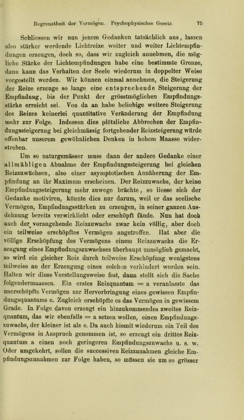 Begrenztheit der Vermögen. Psychophysischen Gesetz. 70 Schliessen wir nun jenem Gedanken tatsächlich aus, lassen also stärker werdende Lichtreize weiter und weiter Lichtempfin- dungen erzeugen, doch so, dass wir zugleich aimebmen, die mög- liche Stärke der Lichtempfindungen habe eine bestimmte Grenze, dann kann das Verhalten der Seele wiederum in doppelter Weise vorgestellt werden. Wir können einmal annehmen, die Steigerung der Reize erzeuge so lange eine entsprechende Steigerung der Empfindung, bis der Punkt der grösstmöglichen Empfindungs- stärke erreicht sei. Von da an habe beliebige weitere Steigerung des Reizes keinerlei quantitative Veränderung der Empfindung mehr zur Folge. Indessen dies plötzliche Abbrechen der Empfin- dungssteigeruug bei gleichmässig fortgehender Reizsteigerung würde offenbar unserem gewöhnlichen Denken in hohem Maasse wider- streben. Um so naturgemässer muss dann der andere Gedanke einer allmähligen Abnahme der Empfindungssteigerung bei gleichen Reizzuwüchsen, also einer asymptotischen Annäherung der Em- pfindung an ihr Maximum erscheinen. Der Reizzuwachs, der keine Empfindungssteigerung mehr zuwege brächte, so liesse sich der Gedanke motiviren, könnte dies nur darum, weil er das seelische Vermögen, Empfindungsstärken zu erzeugen, in seiner ganzen Aus- dehnung bereits verwirklicht oder erschöpft fände. Nun hat doch auch der vorangehende Reizzuwachs zwar kein völlig, aber doch ein teilweise erschöpftes Vermögen angetroffen. Ilat aber die völlige Erschöpfung des Vermögens einem Reizzuwachs die Er- zeugung eines Empfindungszuwachses überhaupt unmöglich gemacht, so wird ein gleicher Reiz durch teilweise Erschöpfung wenigstens teilweise an der Erzeugung eines solchen verhindert worden sein. Halten wir diese Vorstellungsweise fest, dann stellt sich die Sache folgendermaassen. Ein erstes Reizquantum = a veranlasste das unerschöpfte Vermögen zur Hervorbringung eines gewissen Empfin- dungsquantums e. Zugleich erschöpfte es das Vermögen in gewissem Grade. In Folge davon erzeugt ein hinzukommendes zweites Reiz- quantum, das wir ebenfalls = a setzen wollen, einen Empfind ungs- zuwachs, der kleiner ist als e. Da auch hiemit wiederum ein Teil des Vermögens in Anspruch genommen ist, so erzeugt ein drittes Reiz- quantum a einen noch geringeren Empfindungszuwachs u. s. w. Oder umgekehrt, sollen die successiven Reizzunahmen gleiche Em- pfindungszunahmen zur Folge haben, so müssen sie um so grösser