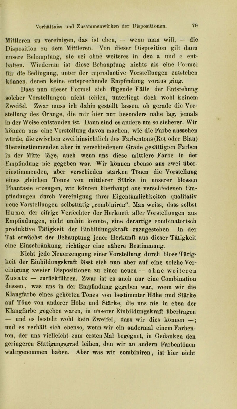 Mittleren zu vereinigen, das ist eben, — wenn man will, — die Disposition zu dem Mittleren. Von dieser Disposition gilt dann unsere Behauptung, sie sei ohne weiteres in den a und c ent- halten. Wiederum ist diese Behauptung nichts als eine Formel für die Bedingung, unter der re productive Vorstellungen entstehen können, denen keine entsprechende Empfindung voraus ging. Dass nun dieser Formel sich fügende Fälle der Entstehung solcher Vorstellungen nicht fehlen, unterliegt doch wohl keinem Zweifel. Zwar muss ich dahin gestellt lassen, oh gerade die Vor- stellung des Orange, die mir hier nur besonders nahe lag, jemals in der Weise entstanden ist. Dann sind es andere um so sicherer. Wir können uns eine Vorstellung davon machen, wie die Farbe aussehen würde, die zwischen zwei hinsichtlich des Farbeutons (Rot oder Blau) übereinstimmenden aber in verschiedenem Grade gesättigten Farben in der Mitte läge, auch wenn uns diese mittlere Farbe in der Empfindung nie gegeben war. Wir können ebenso aus zwei über- einstimmenden, aber verschieden starken Tönen die Vorstellung eines gleichen Tones von mittlerer Stärke in unserer blossen Phantasie erzeugen, wir können überhaupt aus verschiedenen Em- pfindungen durch Vereinigung ihrer Eigentümlichkeiten qualitativ neue Vorstcdlungen selbsttätig „combiniren“. Man weiss, dass selbst Hu me, der eifrige Verfechter der Herkunft aller Vorstellungen aus Empfindungen, nicht umhin konnte, eine derartige combinatorisch produktive Tätigkeit der Einbildungskraft zuzugestehen. In der Tat erwächst der Behauptung jener Herkunft aus dieser Tätigkeit eine Einschränkung, richtiger eine nähere Bestimmung. Nicht jede Neuerzeugung einer Vorstellung durch blose Tätig- keit der Einbildungskraft lässt sich nun aber auf eine solche Ver- einigung zweier Dispositionen zu einer neuen — ohne weiteren Zusatz — zurtickführen. Zwar ist es auch nur eine Combination dessen, was uns in der Empfindung gegeben war, wenn wir die Klangfarbe eines gehörten Tones von bestimmter Höhe und Stärke auf Töne von anderer Höhe und Stärke, die uns nie in eben der Klangfarbe gegeben waren, in unserer Einbildungskraft übertragen — und es besteht wohl kein Zweifel, dass wir dies können —; und es verhält sich ebenso, wenn wir ein andermal einem Farben- ton, der uns vielleicht zum ersten Mal begegnet, in Gedanken den geringeren Sättigungsgrad leihen, den wir an andern Farbentönen wahrgenommen haben. Aber was wir combiniren, ist hier nicht