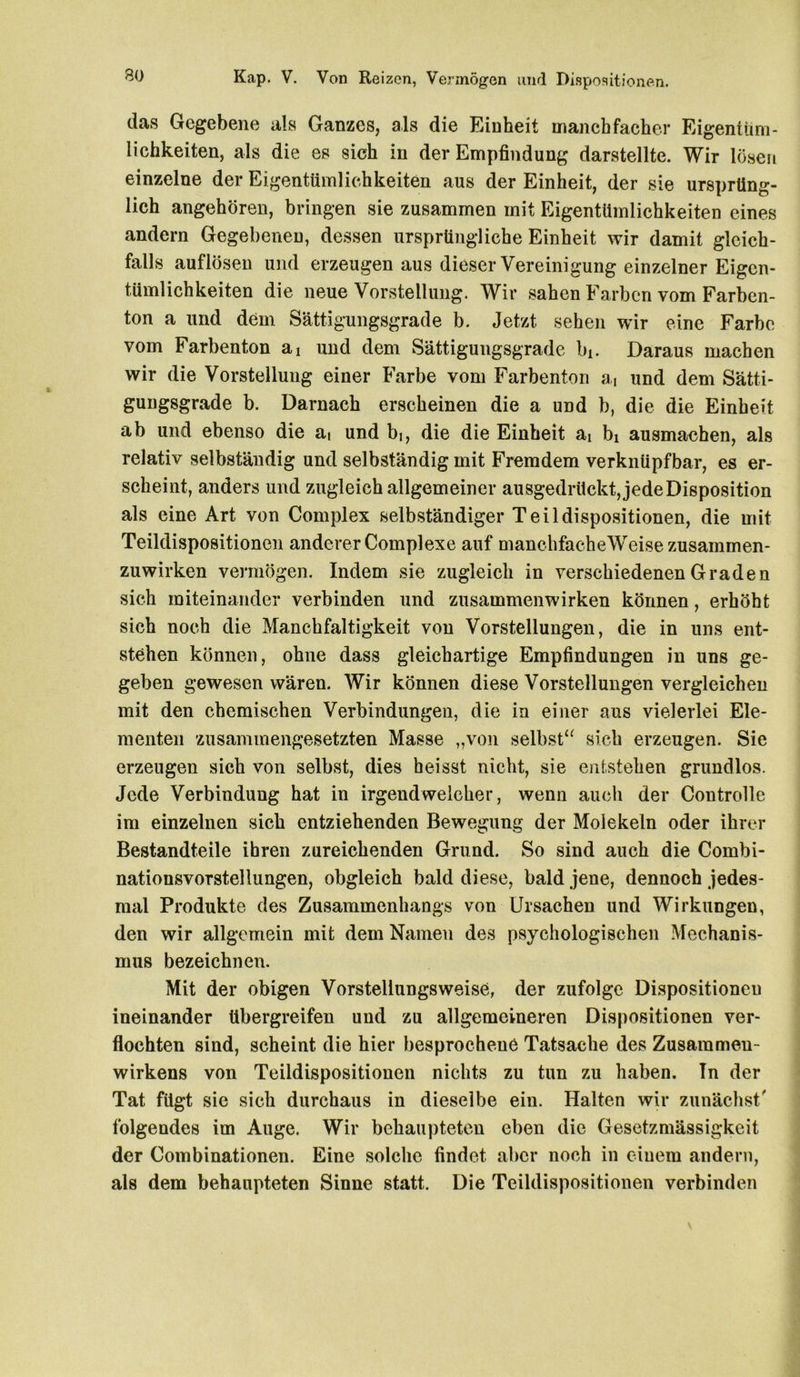 das Gegebene als Ganzes, als die Einheit manchfacher Eigentüm- lichkeiten, als die es sich in der Empfindung darstellte. Wir lösen einzelne der Eigentümlichkeiten aus der Einheit, der sie ursprüng- lich angehören, bringen sie zusammen mit Eigentümlichkeiten eines andern Gegebenen, dessen ursprüngliche Einheit wir damit gleich- falls auflösen und erzeugen aus dieser Vereinigung einzelner Eigen- tümlichkeiten die neue Vorstellung. Wir sahen Farben vom Farben- ton a und dem Sättigungsgrade b. Jetzt sehen war eine Farbe vom Farbenton an und dem Sättigungsgrade bi. Daraus machen wir die Vorstellung einer Farbe vom Farbenton ai und dem Sätti- gungsgrade b. Darnach erscheinen die a und b, die die Einheit ab und ebenso die ai und bi, die die Einheit ai bi ausmachen, als relativ selbständig und selbständig mit Fremdem verknüpfbar, es er- scheint, anders und zugleich allgemeiner ausgedrückt, jede Disposition als eine Art von Complex selbständiger Teildispositionen, die mit Teildispositionen anderer Complexe auf manchfacheWeise zusammen- zuwirken vermögen. Indem sie zugleich in verschiedenen Graden sich miteinander verbinden und Zusammenwirken können, erhöht sich noch die Manchfaltigkeit von Vorstellungen, die in uns ent- stehen können, ohne dass gleichartige Empfindungen in uns ge- geben gewesen wären. Wir können diese Vorstellungen vergleichen mit den chemischen Verbindungen, die in einer aus vielerlei Ele- menten zusammengesetzten Masse „von selbst“ sich erzeugen. Sie erzeugen sich von selbst, dies heisst nicht, sie entstehen grundlos. Jede Verbindung hat in irgendwelcher, wenn auch der Controlle im einzelnen sich entziehenden Bewegung der Molekeln oder ihrer Bestandteile ihren zureichenden Grund. So sind auch die Combi- nationsvorstellungen, obgleich bald diese, bald jene, dennoch jedes- mal Produkte des Zusammenhangs von Ursachen und Wirkungen, den wir allgemein mit dem Namen des psychologischen Mechanis- mus bezeichnen. Mit der obigen Vorsteliungsweise, der zufolge Dispositionen ineinander tibergreifen und zu allgemeineren Dispositionen ver- flochten sind, scheint die hier besprochene Tatsache des Zusammen- wirkens von Teildispositionen nichts zu tun zu haben. Tn der Tat fügt sie sich durchaus in dieselbe ein. Halten wir zunächst/ folgendes im Auge. Wir behaupteten eben die Gesetzmässigkeit der Combinationen. Eine solche findet aber noch in einem andern, als dem behaupteten Sinne statt. Die Teildispositionen verbinden