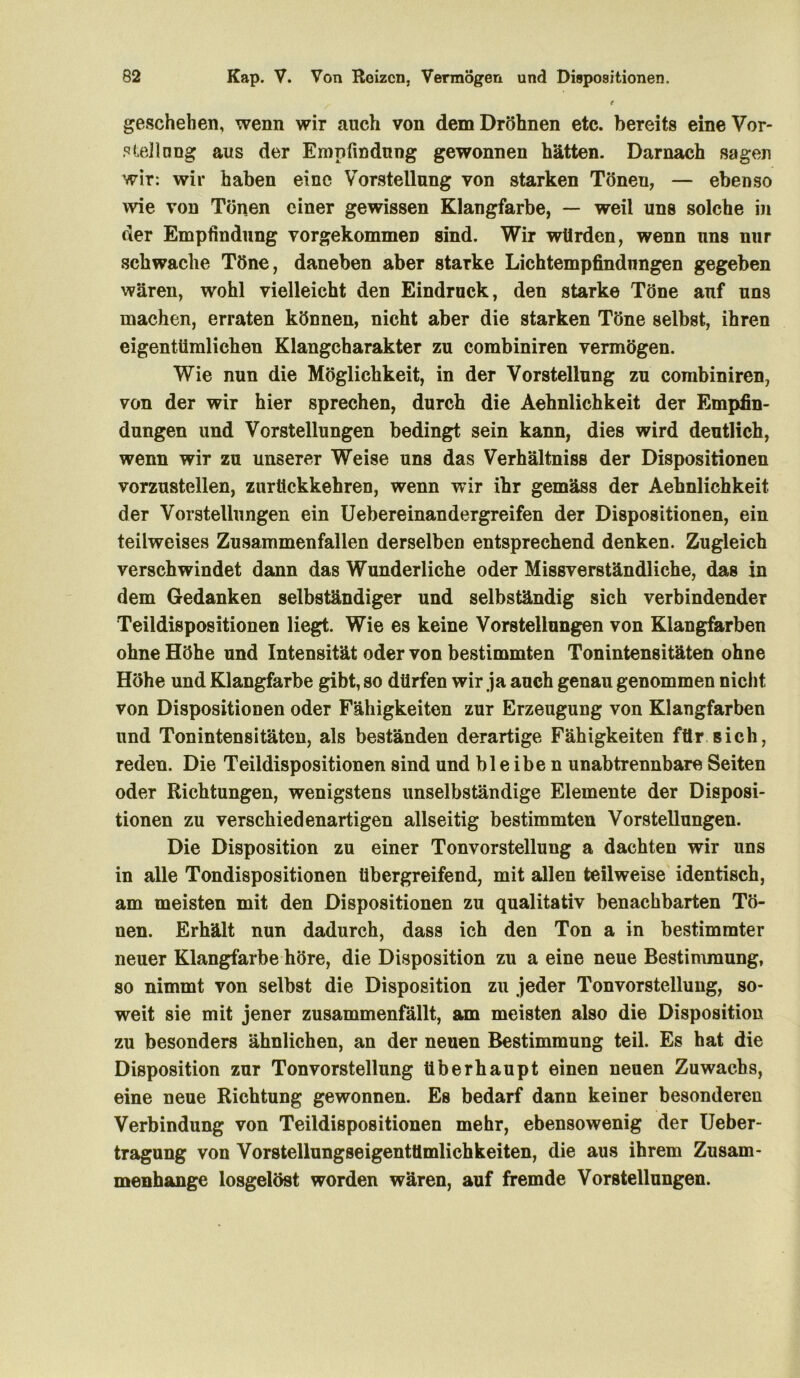 t geschehen, wenn wir auch von dem Dröhnen etc. bereits eine Vor- stellung aus der Empfindung gewonnen hätten. Darnach sagen wir: wir haben eine Vorstellung von starken Tönen, — ebenso wie von Tönen einer gewissen Klangfarbe, — weil uns solche in der Empfindung vorgekommeD sind. Wir würden, wenn uns nur schwache Töne, daneben aber starke Lichtempfindungen gegeben wären, wohl vielleicht den Eindruck, den starke Töne auf uns machen, erraten können, nicht aber die starken Töne selbst, ihren eigentümlichen Klangcharakter zu combiniren vermögen. Wie nun die Möglichkeit, in der Vorstellung zu combiniren, von der wir hier sprechen, durch die Aehnlichkeit der Empfin- dungen und Vorstellungen bedingt sein kann, dies wird deutlich, wenn wir zu unserer Weise uns das Verhältniss der Dispositionen vorzustellen, zurückkehren, wenn wir ihr gemäss der Aehnlichkeit der Vorstellungen ein Uebereinandergreifen der Dispositionen, ein teilweises Zusammenfallen derselben entsprechend denken. Zugleich verschwindet dann das Wunderliche oder Missverständliche, das in dem Gedanken selbständiger und selbständig sich verbindender Teildispositionen liegt. Wie es keine Vorstellungen von Klangfarben ohne Höhe und Intensität oder von bestimmten Tonintensitäten ohne Höhe und Klangfarbe gibt, so dürfen wir ja auch genau genommen nicht von Dispositionen oder Fähigkeiten zur Erzeugung von Klangfarben und Ton inten si täten, als beständen derartige Fähigkeiten für sich, reden. Die Teildispositionen sind und bleiben unabtrennbare Seiten oder Richtungen, wenigstens unselbständige Elemente der Disposi- tionen zu verschiedenartigen allseitig bestimmten Vorstellungen. Die Disposition zu einer Tonvorstellung a dachten wir uns in alle Tondispositionen tibergreifend, mit allen teilweise identisch, am meisten mit den Dispositionen zu qualitativ benachbarten Tö- nen. Erhält nun dadurch, dass ich den Ton a in bestimmter neuer Klangfarbe höre, die Disposition zu a eine neue Bestimmung, so nimmt von selbst die Disposition zu jeder Tonvorstellung, so- weit sie mit jener zusammenfällt, am meisten also die Disposition zu besonders ähnlichen, an der neuen Bestimmung teil. Es hat die Disposition zur Tonvorstellung überhaupt einen neuen Zuwachs, eine neue Richtung gewonnen. Es bedarf dann keiner besonderen Verbindung von Teildispositionen mehr, ebensowenig der Ueber- tragung von Vorstellungseigentümlichkeiten, die aus ihrem Zusam- menhänge losgelöst worden wären, auf fremde Vorstellungen.