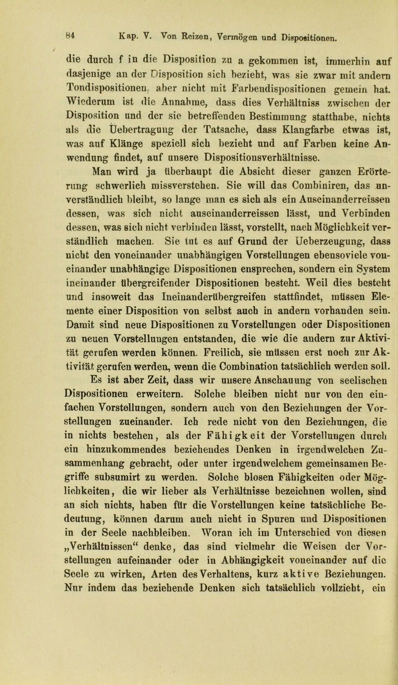 die durch f in die Disposition zu a gekommen ist, immerhin auf dasjenige an der Disposition sich bezieht, was sie zwar mit andern Tondispositionen, aber nicht mit Farbendispositionen gemein hat. Wiederum ist die Annahme, dass dies Verhältnis zwischen der Disposition und der sie betreffenden Bestimmung statthabe, nichts als die Üebertragung der Tatsache, dass Klangfarbe etwas ist, was auf Klänge speziell sich bezieht und auf Farben keine An- wendung findet, auf unsere Dispositionsverhältnisse. Man wird ja überhaupt die Absicht dieser ganzen Erörte- rung schwerlich missverstehen. Sie will das Combiniren, das un- verständlich bleibt, so lange man es sich als ein Auseinanderreisseu dessen, was sich nicht auseinanderreissen lässt, und Verbinden dessen, was sich nicht verbinden lässt, vorstellt, nach Möglichkeit ver- ständlich machen. Sie tut es auf Grund der Ueberzeugung, dass nicht den voneinander unabhängigen Vorstellungen ebensoviele von- einander unabhängige Dispositionen ensprechen, sondern ein System ineinander übergreifender Dispositionen besteht. Weil dies besteht und insoweit das Irieinanderübergreifen stattfindet, müssen Ele- mente einer Disposition von selbst auch in andern vorhanden sein. Damit sind neue Dispositionen zu Vorstellungen oder Dispositionen zu neuen Vorstellungen entstanden, die wie die andern zur Aktivi- tät gerufen werden können. Freilich, sie müssen erst noch zur Ak- tivität gerufen werden, wenn die Combination tatsächlich werden soll. Es ist aber Zeit, dass wir unsere Anschauung von seelischen Dispositionen erweitern. Solche bleiben nicht nur von den ein- fachen Vorstellungen, sondern auch von den Beziehungen der Vor- stellungen zueinander. Ich rede nicht von den Beziehungen, die in nichts bestehen, als der Fähigkeit der Vorstellungen durch ein hinzukommendes beziehendes Denken in irgendwelchen Zu- sammenhang gebracht, oder unter irgendwelchem gemeinsamen Be- griffe subsumirt zu werden. Solche blosen Fähigkeiten oder Mög- lichkeiten, die wir lieber als Verhältnisse bezeichnen wollen, sind an sich nichts, haben für die Vorstellungen keine tatsächliche Be- deutung, können darum auch nicht in Spuren und Dispositionen in der Seele nachbleiben. Woran ich im Unterschied von diesen „Verhältnissen“ denke, das sind vielmehr die Weisen der Vor- stellungen aufeinander oder in Abhängigkeit voneinander auf die Seele zu wirken, Arten des Verhaltens, kurz aktive Beziehungen. Nur indem das beziehende Denken sich tatsächlich vollzieht, ein