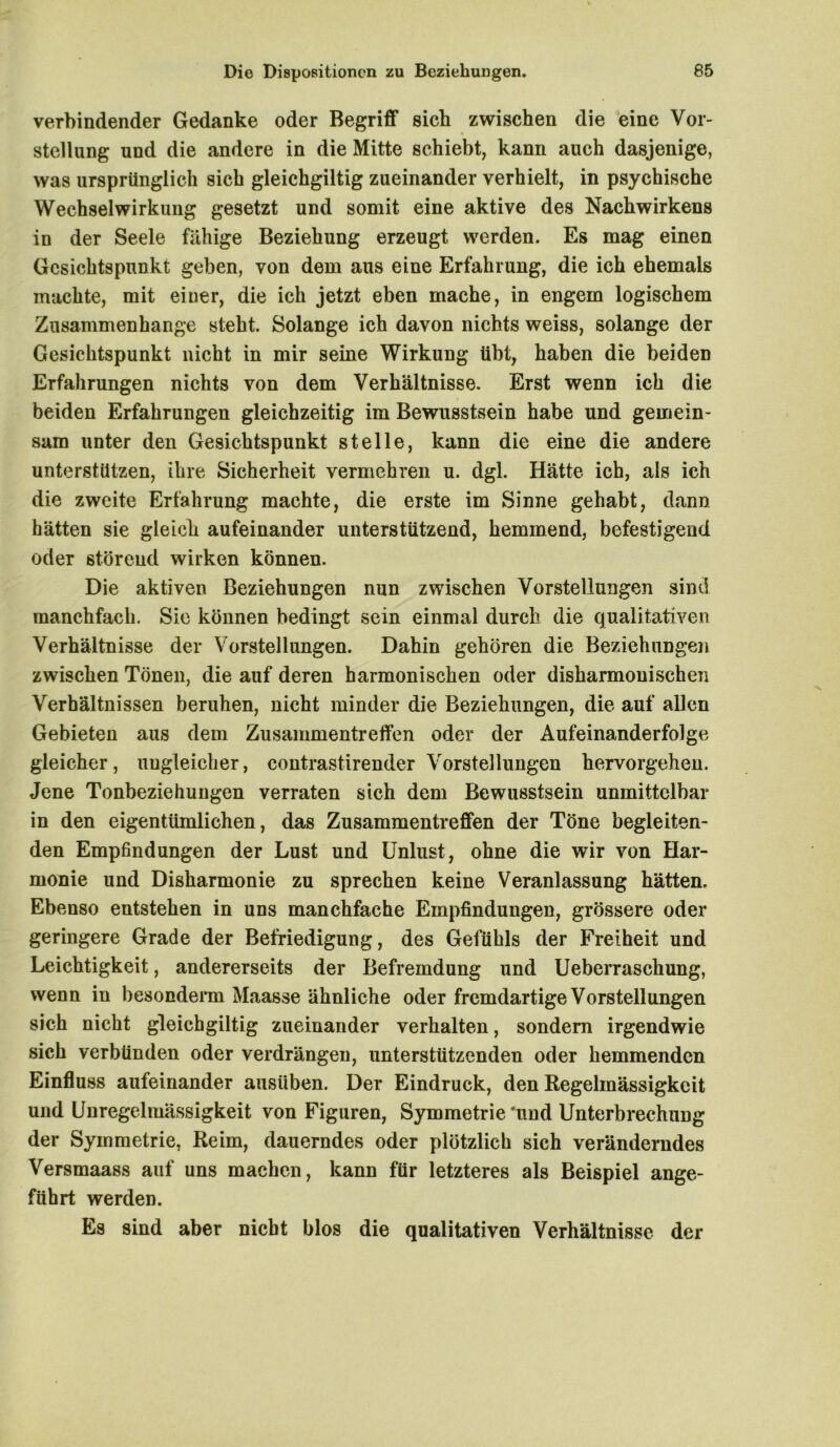 verbindender Gedanke oder Begriff sieb zwischen die eine Vor- stellung und die andere in die Mitte schiebt, kann auch dasjenige, was ursprünglich sich gleichgiltig zueinander verhielt, in psychische Wechselwirkung gesetzt und somit eine aktive des Nachwirkens in der Seele fähige Beziehung erzeugt werden. Es mag einen Gesichtspunkt geben, von dem aus eine Erfahrung, die ich ehemals machte, mit einer, die ich jetzt eben mache, in engem logischem Zusammenhänge steht. Solange ich davon nichts weiss, solange der Gesichtspunkt nicht in mir seine Wirkung übt, haben die beiden Erfahrungen nichts von dem Verhältnisse. Erst wenn ich die beiden Erfahrungen gleichzeitig im Bewusstsein habe und gemein- sam unter den Gesichtspunkt stelle, kann die eine die andere unterstützen, ihre Sicherheit vermehren u. dgl. Hätte ich, als ich die zweite Erfahrung machte, die erste im Sinne gehabt, dann hätten sie gleich aufeinander unterstützend, hemmend, befestigend oder störend wirken können. Die aktiven Beziehungen nun zwischen Vorstellungen sind manchfach. Sie können bedingt sein einmal durch die qualitativen Verhältnisse der Vorstellungen. Dahin gehören die Beziehungen zwischen Tönen, die auf deren harmonischen oder disharmonischen Verhältnissen beruhen, nicht minder die Beziehungen, die auf allen Gebieten aus dem Zusammentreffen oder der Aufeinanderfolge gleicher, ungleicher, contrastirender Vorstellungen hervorgehen. Jene Tonbeziehungen verraten sich dem Bewusstsein unmittelbar in den eigentümlichen, das Zusammentreffen der Töne begleiten- den Empfindungen der Lust und Unlust, ohne die wir von Har- monie und Disharmonie zu sprechen keine Veranlassung hätten. Ebenso entstehen in uns manchfache Empfindungen, grössere oder geringere Grade der Befriedigung, des Gefühls der Freiheit und Leichtigkeit, andererseits der Befremdung und Ueberrasehung, wenn in besonderm Maasse ähnliche oder fremdartige Vorstellungen sich nicht gleichgiltig zueinander verhalten, sondern irgendwie sich verbünden oder verdrängen, unterstützenden oder hemmenden Einfluss aufeinander ausüben. Der Eindruck, den Regelmässigkeit und Unregelmässigkeit von Figuren, Symmetrie 'und Unterbrechung der Symmetrie, Reim, dauerndes oder plötzlich sich veränderndes Versmaass auf uns machen, kann für letzteres als Beispiel ange- führt werden. Es sind aber nicht blos die qualitativen Verhältnisse der