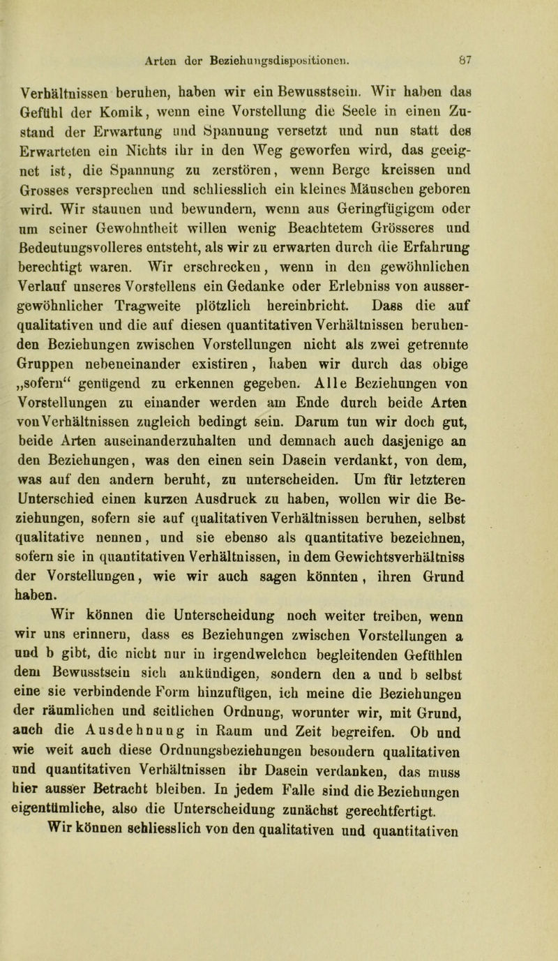 Verhältnissen beruhen, haben wir ein Bewusstsein. Wir haben das Gefühl der Komik, wenn eine Vorstellung die Seele in einen Zu- stand der Erwartung und Spannung versetzt und nun statt des Erwarteten ein Nichts ihr in den Weg geworfen wird, das geeig- net ist, die Spannung zu zerstören, wenn Berge kreissen und Grosses versprechen und schliesslich ein kleines Mäuschen geboren wird. Wir staunen uud bewundern, wenn aus Geringfügigem oder um seiner Gewohntlieit willen wenig Beachtetem Grösseres und Bedeutungsvolleres entsteht, als wir zu erwarten durch die Erfahrung berechtigt waren. Wir erschrecken, wenn in den gewöhnlichen Verlauf unseres Vorstellens ein Gedanke oder Erlebniss von ausser- gewöhnlicher Tragweite plötzlich hereinbricht. Dass die auf qualitativen und die auf diesen quantitativen Verhältnissen beruhen- den Beziehungen zwischen Vorstellungen nicht als zwei getrennte Gruppen nebeneinander existiren, haben wir durch das obige „sofern“ genügend zu erkennen gegeben. Alle Beziehungen von Vorstellungen zu einander werden am Ende durch beide Arten von Verhältnissen zugleich bedingt sein. Darum tun wir doch gut, beide Arten auseinanderzuhalten und demnach auch dasjenige an den Beziehungen, was den einen sein Dasein verdankt, von dem, was auf den andern beruht, zu unterscheiden. Um fiir letzteren Unterschied einen kurzen Ausdruck zu haben, wollen wir die Be- ziehungen, sofern sie auf qualitativen Verhältnissen beruhen, selbst qualitative nennen, und sie ebenso als quantitative bezeichnen, sofern sie in quantitativen Verhältnissen, in dem Gewichtsverhältniss der Vorstellungen, wie wir auch sagen könnten, ihren Grund haben. Wir können die Unterscheidung noch weiter treiben, wenn wir uns erinnern, dass es Beziehungen zwischen Vorstellungen a und b gibt, die nicht nur in irgendwelchen begleitenden Gefühlen dem Bewusstsein sich aukündigen, sondern den a und b selbst eine sie verbindende Form hinzufligen, ich meine die Beziehungen der räumlichen und seitlichen Ordnung, worunter wir, mit Grund, auch die Ausdehnung in Raum und Zeit begreifen. Ob und wie weit auch diese Ordnungsbeziehungen besoudern qualitativen und quantitativen Verhältnissen ihr Dasein verdanken, das muss hier ausser Betracht bleiben. In jedem Falle sind die Beziehungen eigentümliche, also die Unterscheidung zunächst gerechtfertigt. Wir können schliesslich von den qualitativen und quantitativen