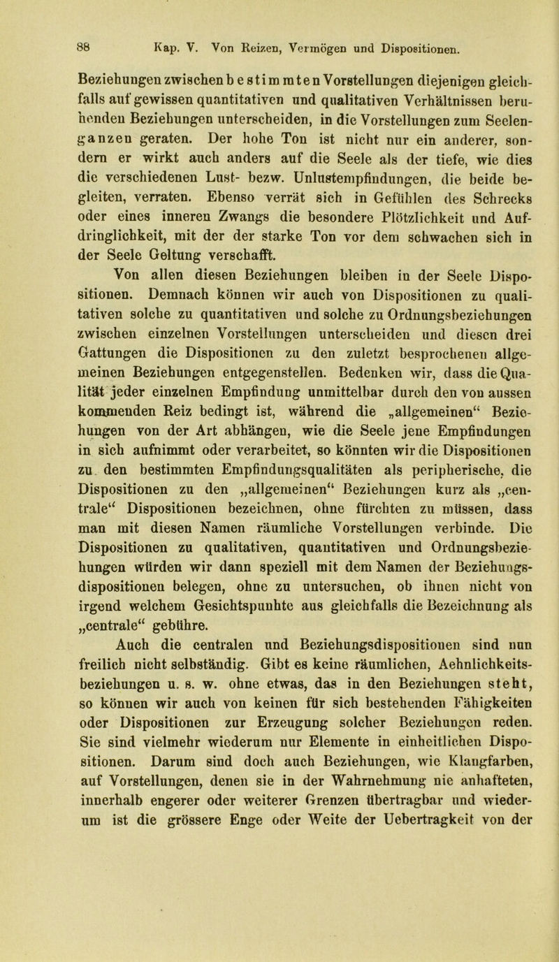 Beziehungen zwischen bestimmten Vorstellungen diejenigen gleich- falls auf gewissen quantitativen und qualitativen Verhältnissen beru- henden Beziehungen unterscheiden, in die Vorstellungen zum Seelen- ganzen geraten. Der hohe Ton ist nicht nur ein anderer, son- dern er wirkt auch anders auf die Seele als der tiefe, wie dies die verschiedenen Lust- bezw. Unlustempfindungen, die beide be- gleiten, verraten. Ebenso verrät sich in Gefühlen des Schrecks oder eines inneren Zwangs die besondere Plötzlichkeit und Auf- dringlichkeit, mit der der starke Ton vor dem schwachen sich in der Seele Geltung verschafft. Von allen diesen Beziehungen bleiben in der Seele Dispo- sitionen. Demnach können wir auch von Dispositionen zu quali- tativen solche zu quantitativen und solche zu Ordnungsbeziehungen zwischen einzelnen Vorstellungen unterscheiden und diesen drei Gattungen die Dispositionen zu den zuletzt besprochenen allge- meinen Beziehungen entgegenstellen. Bedenken wir, dass die Qua- lität jeder einzelnen Empfindung unmittelbar durch den von aussen kommenden Reiz bedingt ist, während die „allgemeinen“ Bezie- hungen von der Art abhängen, wie die Seele jene Empfindungen in sieb aufnimmt oder verarbeitet, so könnten wir die Dispositionen zu den bestimmten Empfindungsqualitäten als peripherische, die Dispositionen zu den „allgemeinen“ Beziehungen kurz als „cen- trale“ Dispositionen bezeichnen, ohne fürchten zu müssen, dass man mit diesen Namen räumliche Vorstellungen verbinde. Die Dispositionen zu qualitativen, quantitativen und Ordnungsbezie- hungen würden wir dann speziell mit dem Namen der Beziehuags- dispositionen belegen, ohne zu untersuchen, ob ihnen nicht von irgend welchem Gesichtspunhte aus gleichfalls die Bezeichnung als „centrale“ gebühre. Auch die centralen und Beziehungsdispositionen sind nun freilich nicht selbständig. Gibt es keine räumlichen, Aehnlichkeits- beziehungen u. s. w. ohne etwas, das in den Beziehungen steht, so können wir auch von keinen für sich bestehenden Fähigkeiten oder Dispositionen zur Erzeugung solcher Beziehungen reden. Sie sind vielmehr wiederum nur Elemente in einheitlichen Dispo- sitionen. Darum sind doch auch Beziehungen, wie Klangfarben, auf Vorstellungen, denen sie in der Wahrnehmung nie anhafteten, innerhalb engerer oder weiterer Grenzen übertragbar und wieder- um ist die grössere Enge oder Weite der Uebertragkeit von der
