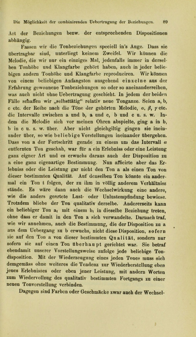 Art der Beziehungen bezw. der entsprechenden Dispositionen abhängig. Fassen wir die Tonbeziehungcn speciell in’s Auge. Dass sie übertragbar sind, unterliegt keinem Zweifel. Wir können die Melodie, die wir nur ein einziges Mal, jedenfalls immer in dersel- ben Tonhöhe und Klangfarbe gehört haben, auch in jeder belie- bigen andern Tonhöhe und Klangfarbe reproduciren. Wir können von einem beliebigen Anfangston ausgehend einzelne aus der Erfahrung gewonnene Tonbeziehungen so oder so aneinanderreihen, was auch nicht ohne Uebertragung geschieht. In jedem der beiden Fälle schaffen wir „selbsttätig“ relativ neue Tonganze. Seien a, b, c etc. der Reihe nach die Töne der gehörten Melodie, a, ßt y etc. die Intervalle zwischen a und b, a und c, b und c u. s. w. In- dem die Melodie sich vor meinen Ohren abspielte, ging a in b, b in c n. s. w. über. Aber nicht gleichgiltig gingen sie inein- ander über, so wie beliebige Vorstellungen ineinander übergehen. Dass von a der Fortschritt gerade zu einem um das Intervall a entfernten Ton geschah, war für a ein Erlebniss oder eine Leistung ganz eigner Art und es erwuchs daraus auch der Disposition zu a eine ganz eigenartige Bestimmung. Nun afficirte aber das Er- lebniss oder die Leistung gar nicht den Ton a als einen Ton von dieser bestimmten Qualität. Auf denselben Ton könnte ein ander- mal ein Ton t folgen, der zu ihm in völlig anderem Verhältniss stände. Es wäre dann auch die Wechselwirkung eine andere, wie die anders geartete Lust- oder Unlustempfindung bewiese. Trotzdem bliebe der Ton qualitativ derselbe. Andererseits kann ein beliebiger Ton ai mit einem bi in dieselbe Beziehung treten, ohne dass er damit in den Ton a sich verwandelte. Darnach traf, wie wir annehmen, auch die Bestimmung, die der Disposition zu a aus dem Uebergang zu b erwuchs, nicht diese Disposition, sofern sie auf den Ton a von dieser bestimmten Qualität, sondern nur sofern sie auf einen Ton überhaupt gerichtet war. Sie betraf ebendamit unserer Vorstellungsweise zufolge jede beliebige Ton- disposition. Mit der Wiederzeugung eines jeden Tones muss sich demgemäss ohne weiteres die Tendenz zur Wiederherstellung eben jenes Erlebnisses oder eben jener Leistung, mit andern Worten zum Wiedervollzug des qualitativ bestimmten Fortgangs zu einer neuen Tonvorstellung verbinden. Dagegen sind Farben oder Geschmäcke zwar auch der Wechsel-