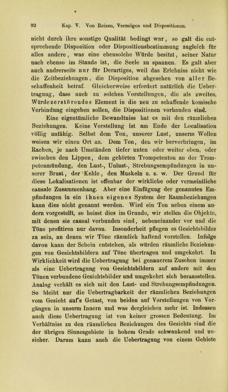 nicht durch ihre sonstige Qualität bedingt war, so galt die ent- sprechende Disposition oder Dispositionsbestimmung zugleich für alles andere, was eine ebensolche Würde besitzt, seiner Natur nach ebenso im Stande ist, die Seele zu spannen. Es galt aber auch andrerseits nur für Derartiges, weil das Erlebniss nicht wie die Zeitbeziehuugen, die Disposition abgesehen von aller Be- schaffenheit betraf. Gleicherweise erfordert natürlich die Ueber- tragung, dass auch zu solchen Vorstellungen, die als zweites, Würde zerstörendes Element in die neu zu schaffende komische Verbindung eingehen sollen, die Dispositionen vorhanden sind. Eine eigentümliche Bewandtniss hat es mit den räumlichen Beziehungen. Keine Vorstellung ist am Ende der Localisation völlig unfähig. Selbst dem Ton, unserer Lust, unsenn Wollen weisen wir einen Ort an. Dem Ton, den wir hervorbringen, im Rachen, je nach Umständen tiefer unten oder weiter oben, oder zwischen den Lippen, dem gehörten Trompetenton an der Trom- petenmündung, den Lust-, Unlust-, Strebungsempfindungen in un- serer Brust, der ' Kehle, den Muskeln u. s. w. Der Grund für diese Lokalisationen ist offenbar der wirkliche oder vermeintliche causale Zusammenhang. Aber eine Einfügung der genannten Em- pfindungen in ein ihnen eigenes System der Raumbeziehungen kann dies nicht genannt werden. Wird ein Ton neben einem an- dern vorgestellt, so heisst dies im Grunde, wir stellen die Objekte, mit denen sie causal verbunden sind, nebeneinander vor und die Töne profitiren nur davon. Insonderheit pflegen es Gesichtsbilder zu sein, an denen wir Töne räumlich haftend vorstellen. Infolge davon kann der Schein entstehen, als würden räumliche Beziehun- gen von Gesichtsbildern auf Töne übertragen und umgekehrt. In Wirklichkeit wird die Uebertragung bei genauerem Zusehen immer als eine Uebertragung von Gesichtsbildern auf andere mit den Tönen verbundene Gesichtsbilder und umgekehrt sich herausstellen. Analog verhält es sich mit den Lust- und Strebungsempfindungen. So bleibt nur die Uebertragbarkeit der räumlichen Beziehungen vom Gesicht aufs Getast, von beiden auf Vorstellungen von Vor- gängen in unsenn Innern und was dergleichen mehr ist. Indessen auch diese Uebertragung ist von keiner grossen Bedeutung. Im Verhältniss zu den räumlichen Beziehungen des Gesichts sind die der übrigen Sinnesgebiete in hohem Grade schwankend und un- sicher. Darum kann auch die Uebertragung von einem Gebiete