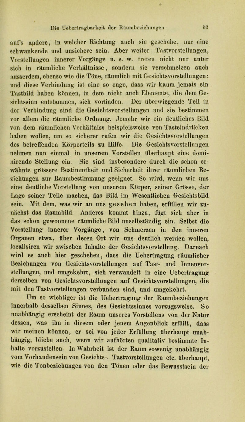 Die Uebcrtragbarkeit (1er Raumbeziehungen. L>‘d aufs andere, in welcher Richtung auch .sie geschehe, nur eine schwankende und unsichere sein. Aber weiter: Tastvorstellungen, Vorstellungen innerer Vorgänge u. s. w. treten nicht nur unter sich in räumliche Verhältnisse, sondern sie verschmelzen auch ausserdem, ebenso wie die Töne, räumlich mit Gesichts Vorstellungen; und diese Verbindung ist eine so enge, dass wir kaum jemals ein Tastbild haben können, in dem nicht auch Elemente, die dem Ge- sichtssinn entstammen, sich vorfinden. Der überwiegende Teil in der Verbindung sind die Gesichtsvorstellungen und sie bestimmen vor allem die räumliche Ordnung. Jemehr wir ein deutliches Bild von dem räumlichen Verhältnis beispielsweise von Tasteindrücken haben wollen, um so sicherer rufen wir die Gesichtsvorstellungen des betreffenden Körperteils zu Hilfe. Die Gesichtsvorstellungen nehmen nun einmal in unserem Vorstellen überhaupt eine domi- nirende Stellung ein. Sie sind insbesondere durch die schon er- wähnte grössere Bestimmtheit und Sicherheit ihrer räumlichen Be- ziehungen zur Raumbestimmung geeignet. So wird, wenn wir uns eine deutliche Vorstellung von unserem Körper, seiner Grösse, der Lage seiner Teile machen, das Bild im Wesentlichen Gesichtsbild sein. Mit dem, was wir an uns gesehen haben, erfüllen wir zu- nächst das Raumbild. Anderes kommt hinzu, fügt sich aber in das schon gewonnene räumliche Bild unselbständig ein. Selbst die Vorstellung innerer Vorgänge, von Schmerzen in den inneren Organen etwa, über deren Ort wir uns deutlich werden wollen, localisiren wir zwischen Inhalte der Gesichtsvorstellung. Darnach wird es auch hier geschehen, dass die Uebertragung räumlicher Beziehungen von Gesichtsvorstellungen auf Tast- und Innen Vor- stellungen, und umgekehrt, sich verwandelt in eine Uebertragung derselben von Gesichtsvorstellungen auf Gesichtsvorstellungen, die mit den Tastvorstellungen verbunden sind, und umgekehrt. Um so wichtiger ist die Uebertragung der Raumbeziehungen innerhalb desselben Sinnes, des Gesichtssinnes vorzugsweise. So unabhängig erscheint der Raum unseres Vorstellens von der Natur dessen, was ihn in diesem oder jenem Augenblick erfüllt, dass wir meinen können, er sei von jeder Erfüllung überhaupt unab- hängig, bliebe auch, wenn wir aufhörten qualitativ bestimmte In- halte vorzustellen. In Wahrheit ist der Raum sowenig unabhängig vom Vorhandensein von Gesichts-, Tastvorstellungen etc. Überhaupt, wie die Tonbeziehungen von den Tönen oder das Bewusstsein der
