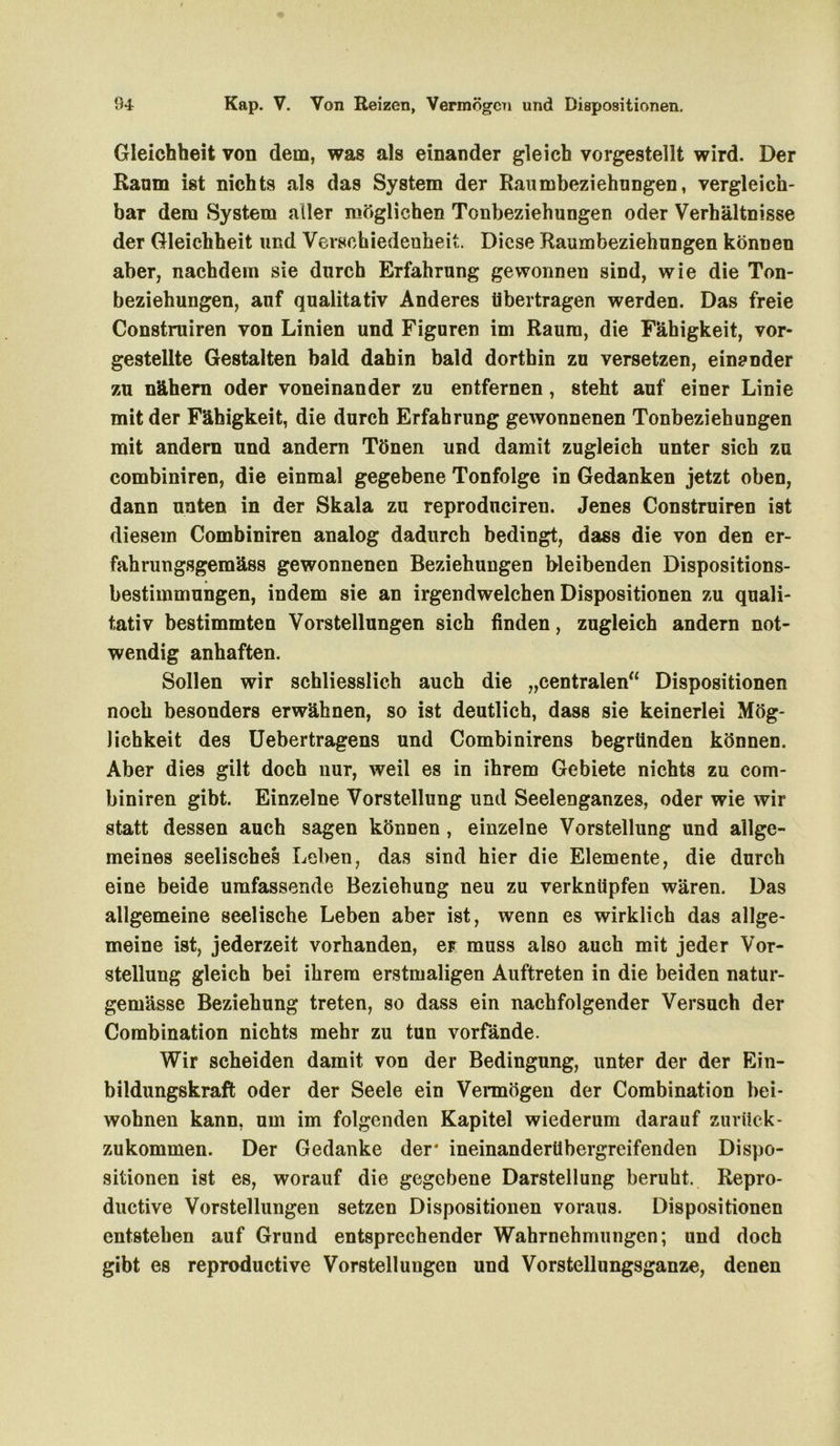 Gleichheit von dem, was als einander gleich vorgestellt wird. Der Raum ist nichts als das System der Raumbeziehnngen, vergleich- bar dem System aller möglichen Tonbeziehungen oder Verhältnisse der Gleichheit und Verschiedenheit. Diese Raumbeziehungen können aber, nachdem sie durch Erfahrung gewonnen sind, wie die Ton- beziehungen, auf qualitativ Anderes übertragen werden. Das freie Construiren von Linien und Figuren im Raum, die Fähigkeit, vor- gestellte Gestalten bald dahin bald dorthin zu versetzen, einander zu nähern oder voneinander zu entfernen, steht auf einer Linie mit der Fähigkeit, die durch Erfahrung gewonnenen Tonbeziehungen mit andern und andern Tönen und damit zugleich unter sich zu combiniren, die einmal gegebene Tonfolge in Gedanken jetzt oben, dann unten in der Skala zu reprodneiren. Jenes Construiren ist diesem Combiniren analog dadurch bedingt, dass die von den er- fahrungsgemäss gewonnenen Beziehungen bleibenden Dispositions- bestimmungen, indem sie an irgendwelchen Dispositionen zu quali- tativ bestimmten Vorstellungen sich finden, zugleich andern not- wendig anhaften. Sollen wir schliesslich auch die „centralen“ Dispositionen noch besonders erwähnen, so ist deutlich, dass sie keinerlei Mög- lichkeit des Uebertragens und Combinirens begründen können. Aber dies gilt doch nur, weil es in ihrem Gebiete nichts zu com- biniren gibt. Einzelne Vorstellung und Seelenganzes, oder wie wir statt dessen auch sagen können , einzelne Vorstellung und allge- meines seelisches Leben, das sind hier die Elemente, die durch eine beide umfassende Beziehung neu zu verknüpfen wären. Das allgemeine seelische Leben aber ist, wenn es wirklich das allge- meine ist, jederzeit vorhanden, er muss also auch mit jeder Vor- stellung gleich bei ihrem erstmaligen Auftreten in die beiden natur- gemässe Beziehung treten, so dass ein nachfolgender Versuch der Combination nichts mehr zu tun vorfände. Wir scheiden damit von der Bedingung, unter der der Ein- bildungskraft oder der Seele ein Vermögen der Combination bei- wohnen kann, um im folgenden Kapitel wiederum darauf zurück- zukommen. Der Gedanke der* ineinanderübergreifenden Dispo- sitionen ist es, worauf die gegebene Darstellung beruht. Repro- ductive Vorstellungen setzen Dispositionen voraus. Dispositionen entstehen auf Grund entsprechender Wahrnehmungen; und doch gibt es reproductive Vorstellungen und Vorstellungsganze, denen