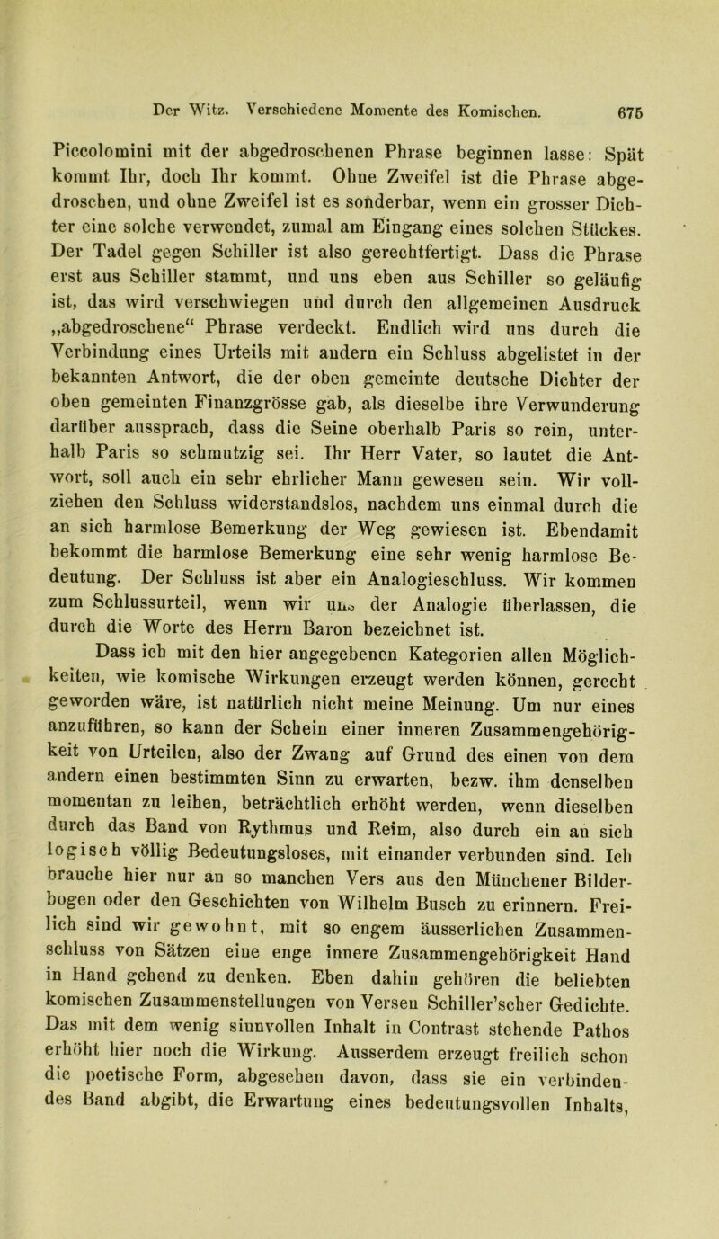 Piccolomini mit der abgedroschenen Phrase beginnen lasse: Spät kommt Ihr, doch Ihr kommt. Ohne Zweifel ist die Phrase abge- droschen, und ohne Zweifel ist es sonderbar, wenn ein grosser Dich- ter eine solche verwendet, zumal am Eingang eines solchen Stückes. Der Tadel gegen Schiller ist also gerechtfertigt. Dass die Phrase erst aus Schiller stammt, und uns eben aus Schiller so geläufig ist, das wird verschwiegen und durch den allgemeinen Ausdruck „abgedroschene“ Phrase verdeckt. Endlich wird uns durch die Verbindung eines Urteils mit andern ein Schluss abgelistet in der bekannten Antwort, die der oben gemeinte deutsche Dichter der oben gemeinten Finanzgrösse gab, als dieselbe ihre Verwunderung darüber aussprach, dass die Seine oberhalb Paris so rein, unter- halb Paris so schmutzig sei. Ihr Herr Vater, so lautet die Ant- wort, soll auch ein sehr ehrlicher Mann gewesen sein. Wir voll- ziehen den Schluss widerstandslos, nachdem uns einmal durch die an sich harmlose Bemerkung der Weg gewiesen ist. Ebendamit bekommt die harmlose Bemerkung eine sehr wenig harmlose Be- deutung. Der Schluss ist aber ein Analogieschluss. Wir kommen zum Schlussurteil, wenn wir un-o der Analogie überlassen, die durch die Worte des Herrn Baron bezeichnet ist. Dass ich mit den hier angegebenen Kategorien allen Möglich- keiten, wie komische Wirkungen erzeugt werden können, gerecht geworden wäre, ist natürlich nicht meine Meinung. Um nur eines anzuführen, so kann der Schein einer inneren Zusammengehörig- keit von Urteilen, also der Zwang auf Grund des einen von dem andern einen bestimmten Sinn zu erwarten, bezw. ihm denselben momentan zu leihen, beträchtlich erhöht werden, wenn dieselben duich das Band von Rythmus und Reim, also durch ein an sich logisch völlig Bedeutungsloses, mit einander verbunden sind. Ich brauche hier nur an so manchen Vers aus den Münchener Bilder- bogen oder den Geschichten von Wilhelm Busch zu erinnern. Frei- lich sind wir gewohnt, mit so engem äusserlichen Zusammen- schluss von Sätzen eine enge innere Zusammengehörigkeit Hand in Hand gehend zu denken. Eben dahin gehören die beliebten komischen Zusammenstellungen von Versen Schiller’scher Gedichte. Das mit dem wenig sinnvollen Inhalt in Contrast stehende Pathos erhöht hier noch die Wirkung. Ausserdem erzeugt freilich schon die poetische Form, abgesehen davon, dass sie ein verbinden- des Band abgibt, die Erwartung eines bedeutungsvollen Inhalts,