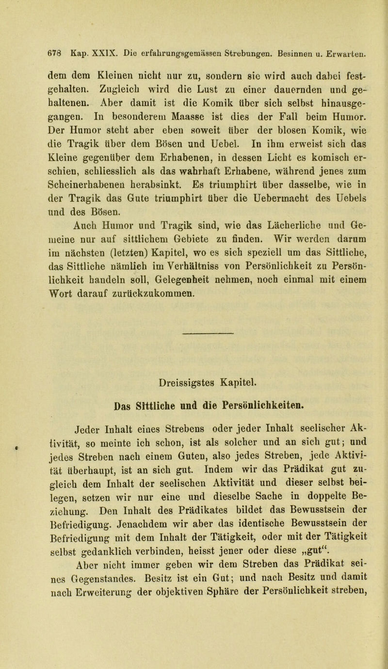 dem dem Kleinen nicht nur zu, sondern sie wird auch dabei fest- gehalten. Zugleich wird die Lust zu einer dauernden und ge- haltenen. Aber damit ist die Komik über sich selbst hinausge- gangen. In besonderem Maasse ist dies der Fall beim Humor. Der Humor steht aber eben soweit über der blosen Komik, wie die Tragik über dem Bösen und Uebel. In ihm erweist sich das Kleine gegenüber dem Erhabenen, in dessen Licht es komisch er- schien, schliesslich als das wahrhaft Erhabene, während jenes zum Scheinerhabenen herabsinkt. Es triumphirt über dasselbe, wie in der Tragik das Gute triumphirt über die Uebermacht des Uebels und des Bösen. Auch Humor und Tragik sind, wie das Lächerliche und Ge- meine nur auf sittlichem Gebiete zu finden. Wir werden darum im nächsten (letzten) Kapitel, wo es sich speziell um das Sittliche, das Sittliche nämlich im Yerhältniss von Persönlichkeit zu Persön- lichkeit handeln soll, Gelegenheit nehmen, noch einmal mit einem Wort darauf zurückzukommen. Dreissigstes Kapitel. Das Sittliche und die Persönlichkeiten. Jeder Inhalt eines Strebens oder jeder Inhalt seelischer Ak- tivität, so meinte ich schon, ist als solcher und an sich gut; und jedes Streben nach einem Guten, also jedes Streben, jede Aktivi- tät überhaupt, ist an sich gut. Indem wir das Prädikat gut zu- gleich dem Inhalt der seelischen Aktivität und dieser selbst bei- legen, setzen wir nur eine und dieselbe Sache in doppelte Be- ziehung. Den Inhalt des Prädikates bildet das Bewusstsein der Befriedigung. Jenachdem wir aber das identische Bewusstsein der Befriedigung mit dem Inhalt der Tätigkeit, oder mit der Tätigkeit selbst gedanklich verbinden, heisst jener oder diese „gut“. Aber nicht immer geben wir dem Streben das Prädikat sei- nes Gegenstandes. Besitz ist ein Gut; und nach Besitz und damit nach Erweiterung der objektiven Sphäre der Persönlichkeit streben,