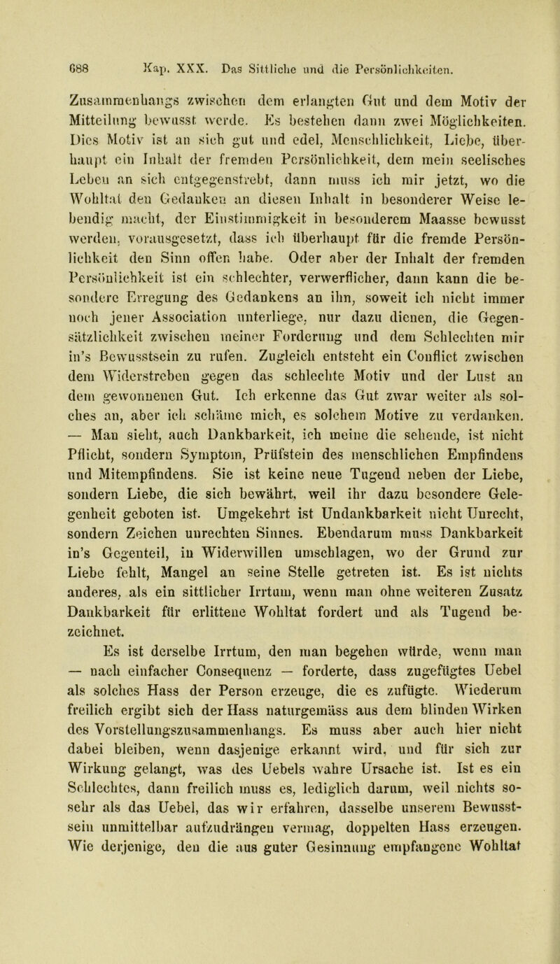 Zusammenhangs zwischen dem erlangten Gut und dem Motiv der Mitteilung bewusst werde. Es bestehen dann zwei Möglichkeiten. Dies Motiv ist an sich gut und edel, Menschlichkeit, Liebe, über- haupt ein Inhalt der fremden Persönlichkeit, dem mein seelisches Leben an sich entgegenstrebt, dann muss ich mir jetzt, wo die Wohltat den Gedanken an diesen Inhalt in besonderer Weise le- bendig macht, der Einstimmigkeit in besonderem Maasse bewusst werden, vorausgesetzt, dass ich überhaupt für die fremde Persön- lichkeit den Sinn offen habe. Oder aber der Inhalt der fremden Persönlichkeit ist ein schlechter, verwerflicher, dann kann die be- sondere Erregung des Gedankens an ihn, soweit ich nicht immer noch jener Association unterliege, nur dazu dienen, die Gegen- sätzlichkeit zwischen meiner Forderung und dem Schlechten mir in’s Bewusstsein zu rufen. Zugleich entsteht ein Couflict zwischen dem Widerstreben gegen das schlechte Motiv und der Lust an dem gewonnenen Gut. Ich erkenne das Gut zwar weiter als sol- ches an, aber ich schäme mich, es solchem Motive zu verdanken. — Man sieht, auch Dankbarkeit, ich meine die sehende, ist nicht Pflicht, sondern Symptom, Prüfstein des menschlichen Empfindens und Mitempfindens. Sie ist keine neue Tugend neben der Liebe, sondern Liebe, die sich bewährt, weil ihr dazu besondere Gele- genheit geboten ist. Umgekehrt ist Undankbarkeit nicht Unrecht, sondern Zeichen Unrechten Sinnes. Ebendarum muss Dankbarkeit in’s Gegenteil, in Widerwillen Umschlägen, wo der Grund zur Liebe fehlt, Mangel an seine Stelle getreten ist. Es ist nichts anderes, als ein sittlicher Irrtum, wenn man ohne weiteren Zusatz Dankbarkeit für erlittene Wohltat fordert und als Tugend be- zeichnet. Es ist derselbe Irrtum, den man begehen würde, wenn man — nach einfacher Consequenz — forderte, dass zugefügtes Uebel als solches Hass der Person erzeuge, die es zufügte. Wiederum freilich ergibt sich der Hass naturgemäss aus dem blinden Wirken des Vorstellungszusammenhangs. Es muss aber auch hier nicht dabei bleiben, wenn dasjenige erkannt wird, und für sich zur Wirkung gelangt, was des Uebels wahre Ursache ist. Ist es ein Schlechtes, dann freilich muss es, lediglich darum, weil nichts so- sehr als das Uebel, das wir erfahren, dasselbe unserem Bewusst- sein unmittelbar aufzudrängeu vermag, doppelten Hass erzeugen. Wie derjenige, den die aus guter Gesinnung empfangene Wohltat