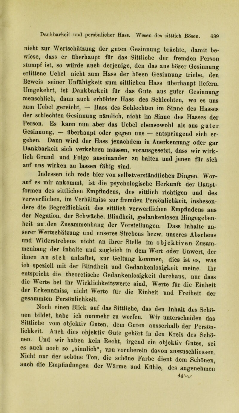 Dankbarkeit und persönlicher Hass. Wesen des sittlich Eösen. nicht zur Wertschätzung der guten Gesinnung brächte, damit be- wiese, dass er Überhaupt für daß Sittliche der fremden Person stumpf ist, so würde auch derjenige, den das aus böser Gesinnung erlittene (Jebel nicht zum Hass der bösen Gesinnung triebe, den Beweis seiner Unfähigkeit zum sittlichen Hass überhaupt liefern. Umgekehrt, ist Dankbarkeit für das Gute aus guter Gesinnung menschlich, dann auch erhöhter Hass des Schlechten, wo es uns zum Uebel gereicht, — Hass des Schlechten im Sinne des Hasses der schlechten Gesinnung nämlich, nicht im Sinne des Hasses der Person. Es kann nun aber das Uebel ebensowohl als aus guter Gesinnung, — überhaupt oder gegen uns — entspringend sich er- geben. Dann wird der Hass jenachdem in Anerkennung oder gar Dankbarkeit sich verkehren müssen, vorausgesetzt, dass wir wirk- lich Grund und Folge auseinander zu halten und jenen für sich auf uns wirken zu lassen fähig sind. Indessen ich rede hier von selbstverständlichen Dingen. Wor- auf es mir ankommt, ist die psychologische Herkunft der Haupt- formen des sittlichen Empfindens, des sittlich richtigen und des verwerflichen, im Verhältniss zur fremden Persönlichkeit, insbeson- dere die Begreiflichkeit des sittlich verwerflichen Empfindens aus der Negation, der Schwäche, Blindheit, gedankenlosen Hingegeben- heit an den Zusammenhang der Vorstellungen. Dass Inhalte un- serer Wertschätzung und unseres Strebens bezw. unseres Abscheus und Widerstrebens nicht an ihrer Stelle im objektiven Zusam- menhang der Inhalte und zugleich in dem Wert oder Unwert, der ihnen an sich anhaftet, zur Geltung kommen, dies ist es, was ich speziell mit der Blindheit und Gedankenlosigkeit meine. Ihr entspricht die theoretische Gedankenlosigkeit durchaus, nur dass die Werte bei ihr Wirklichkeitswerte sind, Werte für die Einheit der Erkenntniss, nicht Werte für die Einheit und Freiheit der gesammten Persönlichkeit. Noch einen Blick auf das Sittliche, das den Inhalt des Schö- nen bildet, habe ich nunmehr zu werfen. Wir unterscheiden das Sittliche vom objektiv Guten, dem Guten ausserhalb der Persön- lichkeit. Auch dies objektiv Gute gehört in den Kreis des Schö- nen. Und wir haben kein Recht, irgend ein objektiv Gutes, sei es auch noch so „sinnlich“, von vornherein davon auszuschliessen. Nicht nur der schöne Ton, die schöne Farbe dient dem Schönen auch die Empfindungen der Wärme und Kühle, des angenehmen U\^