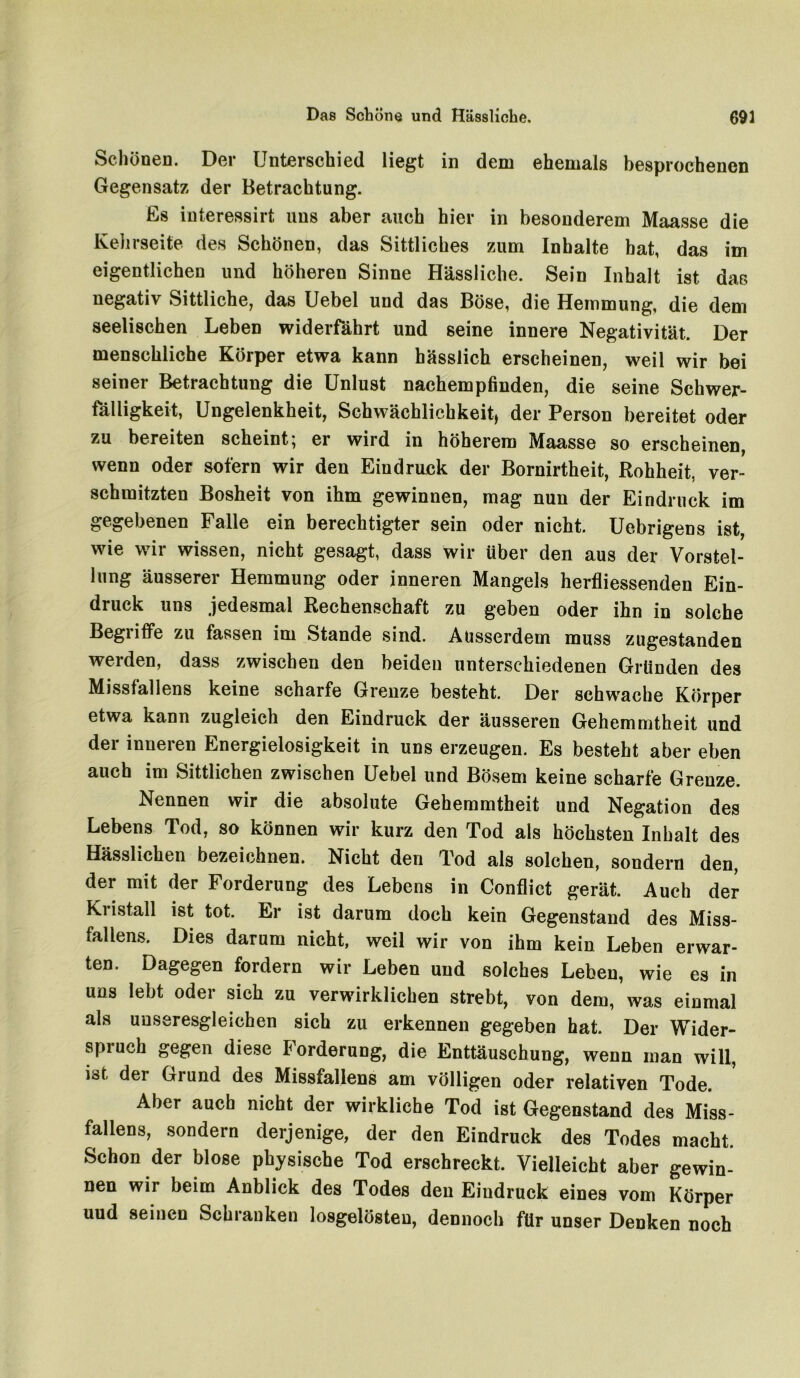 Schönen. Der Unterschied liegt in dem ehemals besprochenen Gegensatz der Betrachtung. Es interessirt uns aber auch hier in besonderem Maasse die Kehrseite des Schönen, das Sittliches zum Inhalte bat, das im eigentlichen und höheren Sinne Hässliche. Sein Inhalt ist das negativ Sittliche, das Uebel und das Böse, die Hemmung, die dem seelischen Leben widerfährt und seine innere Negativität. Der menschliche Körper etwa kann hässlich erscheinen, weil wir bei seiner Betrachtung die Unlust nachempfinden, die seine Schwer- fälligkeit, Ungelenkheit, Schwächlichkeit, der Person bereitet oder zu bereiten scheint; er wird in höherem Maasse so erscheinen, wenn oder sofern wir den Eindruck der Bornirtheit, Rohheit, ver- schmitzten Bosheit von ihm gewinnen, mag nun der Eindruck im gegebenen Falle ein berechtigter sein oder nicht. Uebrigens ist, wie wir wissen, nicht gesagt, dass wir über den aus der Vorstel- lung äusserer Hemmung oder inneren Mangels herfliessenden Ein- druck uns jedesmal Rechenschaft zu geben oder ihn in solche Begriffe zu fassen im Stande sind. Ausserdem muss zugestanden werden, dass zwischen den beiden unterschiedenen Gründen des Missfallens keine scharfe Grenze besteht. Der schwache Körper etwa kann zugleich den Eindruck der äusseren Gehemmtheit und der inneren Energielosigkeit in uns erzeugen. Es besteht aber eben auch im Sittlichen zwischen Uebel und Bösem keine scharfe Grenze. Nennen wir die absolute Gehemmtheit und Negation des Lebens Tod, so können wir kurz den Tod als höchsten Inhalt des Hässlichen bezeichnen. Nicht den Tod als solchen, sondern den, der mit der Forderung des Lebens in Conflict gerät. Auch der Kristall ist tot. Er ist darum doch kein Gegenstand des Miss- fallens. Dies darum nicht, weil wir von ihm kein Leben erwar- ten. Dagegen fordern wir Leben und solches Leben, wie es in uns lebt oder sich zu verwirklichen strebt, von dem, was einmal als unseresgleichen sich zu erkennen gegeben hat. Der Wider- spiuch gegen diese lorderung, die Enttäuschung, wenn man will, ist der Grund des Missfallens am völligen oder relativen Tode. Aber auch nicht der wirkliche Tod ist Gegenstand des Miss- fallens, sondern derjenige, der den Eindruck des Todes macht. Schon der blose physische Tod erschreckt. Vielleicht aber gewin- nen wir beim Anblick des Todes den Eindruck eines vom Körper uud seinen Schranken losgelösten, dennoch für unser Denken noch