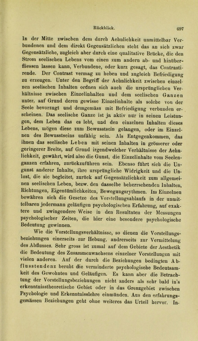 In der Mitte zwischen dem durch Aehnlichkeit unmittelbar Ver- bundenen und dem direkt Gegensätzlichen steht das an sich zwar Gegensätzliche, zugleich aber durch eine qualitative Brücke, die den Strom seelischen Lebens vom einen zum andern ab- und hinliber- fliessen lassen kann, Verbundene, oder kurz gesagt, das Contrasti- rende. Der Contrast vermag zu heben und zugleich Befriedigung zu erzeugen. Unter den Begriff der Aehnlichkeit zwischen einzel- nen seelischen Inhalten ordnen sich auch die ursprünglichen Ver- hältnisse zwischen Einzelinhalten und dem seelischen Ganzen unter, auf Grund deren gewisse Einzelinhalte als solche von der Seele bevorzugt und demgemäss mit Befriedigung verbunden er- scheinen. Das seelische Ganze ist ja aktiv nur in seinen Leistun- gen, dem Leben das es lebt, und den einzelnen Inhalten dieses Lebens, mögen diese zum Bewusstsein gelangen, oder im Einzel- nen des Bewusstseins unfähig sein. Als Entgegenkommen, das ihnen das seelische Leben mit seinen Inhalten in grösserer oder geringerer Breite, auf Grund irgendwelcher Verhältnisse der Aehn- lichkeit, gewährt, wird also die Gunst, die Einzelinhalte vom Seelen- gauzen erfahren, zurückzuführen sein. Ebenso führt sich die Un- gunst anderer Inhalte, ihre ursprüngliche Widrigkeit und die Un- lust, die sie begleitet, zurück auf Gegensätzlichkeit zum allgemei- nen seelischen Leben, bezw. den dasselbe beherrschenden Inhalten, Richtungen, Eigentümlichkeiten, Bewegungsrythmen. Im Einzelnen bewähren sich die Gesetze des Vorstellungsablaufs in der unmit- telbaren jedermann geläufigen psychologischen Erfahrung, auf exak- tere und zwingendere Weise in den Resultaten der Messungen psychologischer Zeiten, die hier eine besondere psychologische Bedeutung gewinnen. Wie die Vorstellungsverhältnisse, so dienen die Vorstellungs- beziehungen einerseits zur Hebung, andrerseits zur Vermittelung des Abflusses. Sehr gross ist zumal auf dem Gebiete der Aesthetik die Bedeutung des Zusammenwachsens einzelner Vorstellungen mit vielen anderen. Auf der durch die Beziehungen bedingten Ab- flusstendenz beruht die verminderte psychologische Bedeutsam- keit des Gewohnten und Geläufigen. Es kann aber die Betrach- tung der Vorstellungsbeziehungen nicht anders als sehr bald ins erkenntnisstheoretische Gebiet oder in das Grenzgebiet zwischen Psychologie und Erkenntnisslehre einmünden. Aus den erfahrungs- gemässen Beziehungen geht ohne weiteres das Urteil hervor. In-