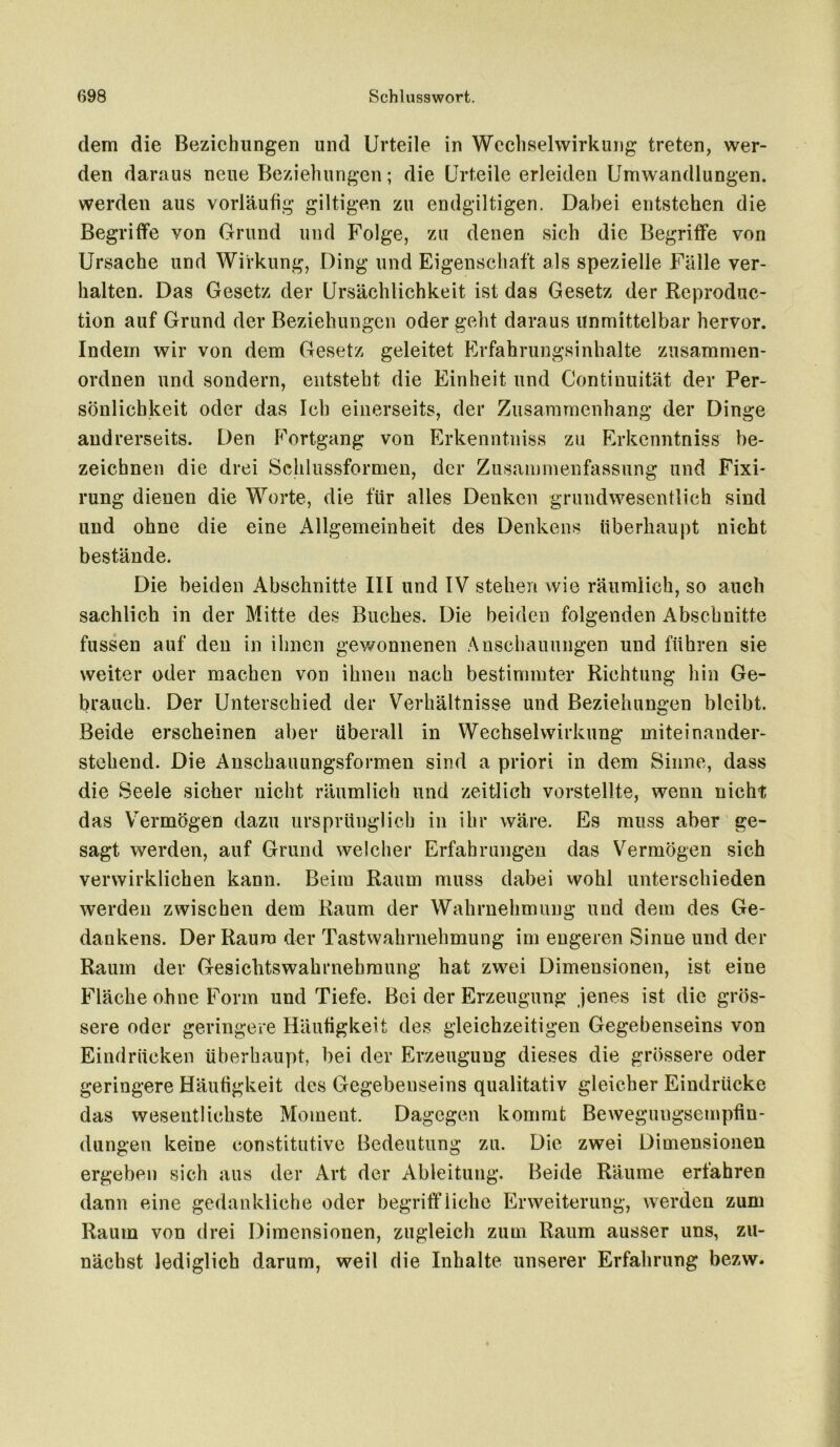 dem die Beziehungen und Urteile in Wechselwirkung treten, wer- den daraus neue Beziehungen; die Urteile erleiden Umwandlungen, werden aus vorläufig gütigen zu endgültigen. Dabei entstehen die Begriffe von Grund und Folge, zu denen sich die Begriffe von Ursache und Wirkung, Ding und Eigenschaft als spezielle Fälle ver- halten. Das Gesetz der Ursächlichkeit ist das Gesetz der Reproduc- tion auf Grund der Beziehungen oder geht daraus unmittelbar hervor. Indem wir von dem Gesetz geleitet Erfahrungsinhalte zusammen- ordnen und sondern, entsteht die Einheit und Continuität der Per- sönlichkeit oder das Ich einerseits, der Zusammenhang der Dinge andrerseits. Den Fortgang von Erkenntniss zu Erkenntniss be- zeichnen die drei Schlussformen, der Zusammenfassung und Fixi- rung dienen die Worte, die für alles Denken grundwesentlich sind und ohne die eine x^llgemeinheit des Denkens überhaupt nicht bestände. Die beiden Abschnitte III und IV stehen wie räumlich, so auch sachlich in der Mitte des Buches. Die beiden folgenden Abschnitte fussen auf den in ihnen gewonnenen Anschauungen und führen sie weiter oder machen von ihnen nach bestimmter Richtung hin Ge- brauch. Der Unterschied der Verhältnisse und Beziehungen bleibt. Beide erscheinen aber überall in Wechselwirkung miteinander- stehend. Die Anschauungsformen sind a priori in dem Sinne, dass die Seele sicher nicht räumlich und zeitlich vorstellte, wenn nicht das Vermögen dazu ursprünglich in ihr wäre. Es muss aber ge- sagt werden, auf Grund welcher Erfahrungen das Vermögen sich verwirklichen kann. Beim Raum muss dabei wohl unterschieden werden zwischen dem Raum der Wahrnehmung und dem des Ge- dankens. Der Raum der Tastwahrnehmung im engeren Sinne und der Raum der Gesichtswahrnebmung hat zwei Dimensionen, ist eine Fläche ohne Form und Tiefe. Bei der Erzeugung jenes ist die grös- sere oder geringere Häufigkeit des gleichzeitigen Gegebenseins von Eindrücken überhaupt, bei der Erzeugung dieses die grössere oder geringere Häufigkeit des Gegebenseins qualitativ gleicher Eindrücke das wesentlichste Moment. Dagegen kommt Bewegungsempfin- dungen keine constitutive Bedeutung zu. Die zwei Dimensionen ergeben sich aus der Art der Ableitung. Beide Räume erfahren dann eine gedankliche oder begriffliche Erweiterung, werden zum Raum von drei Dimensionen, zugleich zum Raum ausser uns, zu- nächst lediglich darum, weil die Inhalte unserer Erfahrung bezvv.