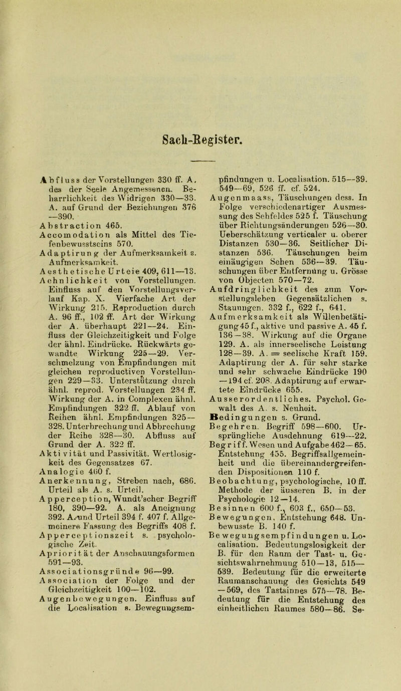 Sacli-Begister. Abfluss der Vorstellungen 330 ff. A. des der Seele Angemessenen. Be- harrlichkeit des Widrigen 330—33. A. auf Grund der Beziehungen 376 —390. Abstraction 465. Aceomodation als Mittel des Tie- fenbewusstseins 570. Adaptirung der Aufmerksamkeit s. Aufmerksamkeit. A es th e tische Urt eie 409, 611—13. Achnlichkeit von Vorstellungen. Einfluss auf den Vorstellungsver- lauf Kap. X. Vierfache Art der Wirkung 215. Raproduction durch A. 96 ff., 102 ff. Art der Wirkung der A. überhaupt 221—24. Ein- fluss der Gleichzeitigkeit und Folge der ahn!. Eindrücke. Rückwärts ge- wandte Wirkung 225—29. Ver- schmelzung von Empfindungen mit gleichen reproductiven Vorstellun- gen 229—33. Unterstützung durch ähnl. reprod. Vorstellungen 234 ff. Wirkung der A. in Complexen ähnl. Empfindungen 322 ff. Ablauf von Reihen ähnl. Empfindungen 325 — 328. Unterbrechung und Abbrechung der Reihe 328—30. Abfluss auf Grund der A. 322 ff. Akti vität und Passivität. Wertlosig- keit des Gegensatzes 67. Analogie 400 f. Anerkennung, Streben nach, 686. Urteil als A. s. Urteil. Apperception,Wundt’scher Begriff 180, 390—92. A. als Aneignung 392. A.iind Urteil 394 f. 407 f. Allge- meinere, Fassung des Begriffs 408 f. Apperceptionszeit s. psycholo- gische Zeit. Apriorität der Anschauungsformen 591—93. Associationsgründe 96—99. Association der Folge und der Gleichzeitigkeit 100—102. A ugen be weg ungen. Einfluss auf die Localisation s. Bewegungsem- pfindungen u. Localisation. 515—39. 549—69, 526 ff. cf. 524. Augonmaass, Täuschungen dess. In Folge verschiedenartiger Ausmes- sung des Sehfeldes 525 f. Täuschung über Richtungsänderungen 526—30. Ueberschätzung verticaler u. oberer Distanzen 530—36. Seitlicher Di- stanzen 536. Täuschungen beim einäugigen Sehen 536—39. Täu- schungen über Entfernung u. Grosse von Objecten 570—72. Aufdring 1 ichkeit des zum Vor- stellungsleben Gegensätzlichen s. Stauungen. 332 f., 622 f., 641. Aufmerksamkeit als Wülenbetät.i- gung45 f., aktive und passive A. 45 f. 136 — 38. Wirkung auf die Organe 129. A. als innerseelische Leistung 128—39. A. = seelische Kraft 159. Adaptirung der A. für sehr starke und sehr schwache Eindrücke 190 — i94 cf. 208. Adaptirung auf erwar- tete Eindrücke 655. Ausserordentliches. Psychol. Ge- walt des A. s. Neuheit. Bed ingungen s. Grund. Begehren. Begriff 598—600. Ur- sprüngliche Ausdehnung 619—22. Begr if f. Wesen und Aufgabe462—65. Entstehung 455. Begriffsallgemein- heit und die übereinandergreifen- den Dispositionen. 110 f. Beobachtung, psychologische, 10 ff. Methode der äusseren B. in der Psychologie 12—14. Besinnen 600 f., 603 f., 650—53. Bewegungen, Entstehung 648. Un- bewusste B. 140 f. Bewegungsempfindungen u. Lo* calisation. Bedeutungslosigkeit der B. für den Kaum der Tast- u. Ge- sichtswahrnehmung 510 — 13, 515— 539. Bedeutung für die erweiterte Raumanschauung des Gesichts 549 — 569, des Tastsinnes 575—78. Be- deutung für die Entstehung des einheitlichen Raumes 580—86. Se-