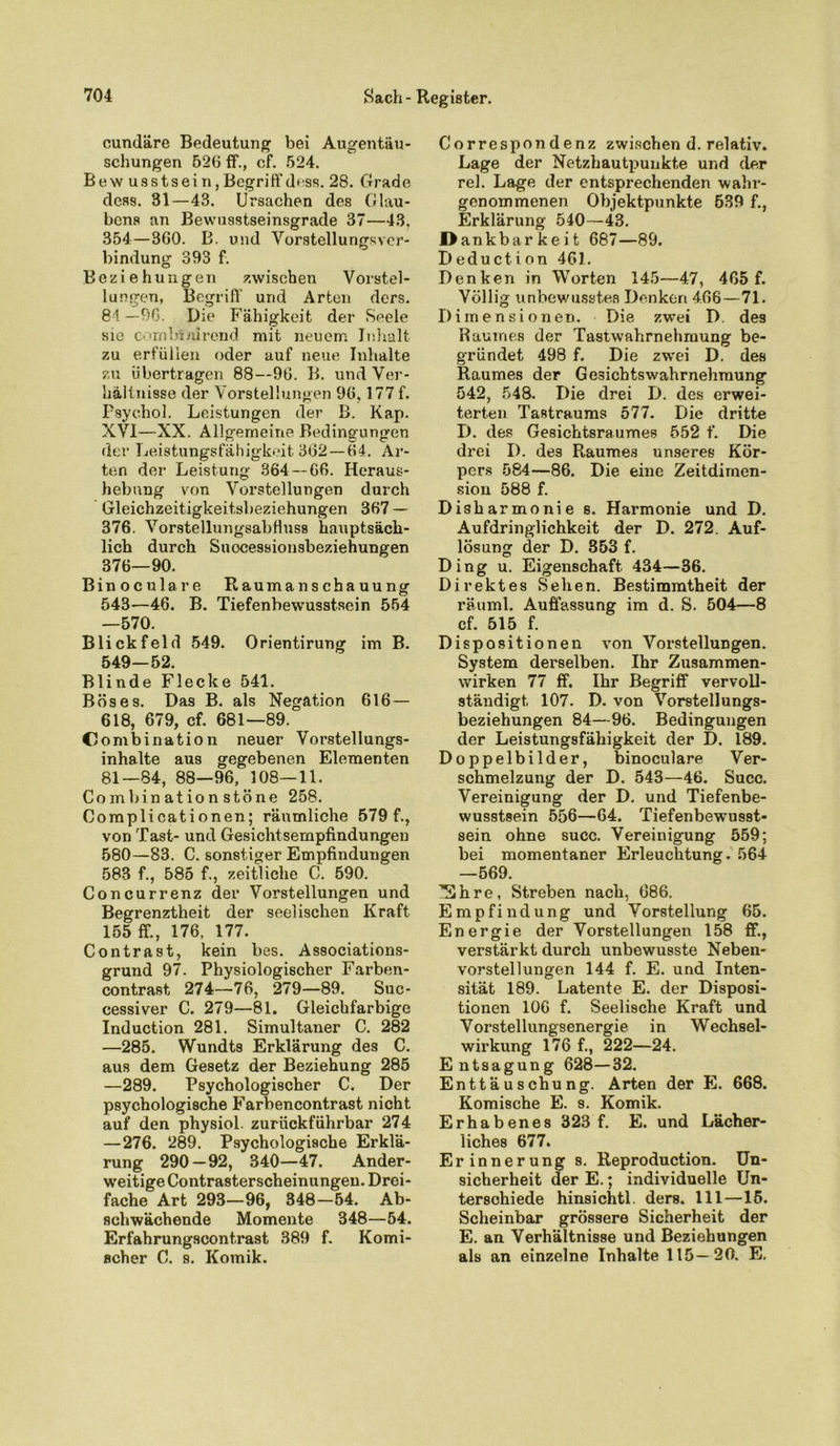 cundäre Bedeutung bei Augentäu- schungen 52(3 ff., cf. 524. Bew usstseirijBegriffdnss. 28. Grade dess. 31—43. Ursachen des Glau- bens an Bewusstseinsgrade 37—43. 354—360. B. und Vorstellungsver- bindung 393 f. Beziehungen zwischen Vorstel- lungen, Begriff’ und Arten ders. 84 —96. Die Fähigkeit der Seele sie combtnirend mit neuem Inhalt zu erfüllen oder auf neue Inhalte zu übertragen 88—96. B. und Ver- hältnisse der Vorstellungen 9(3,177 f. Psychol. Leistungen der B. Kap. XVI—XX. Allgemeine Bedingungen der Leistungsfähigkeit 362—64. Ar- ten der Leistung 364 — 66. Heraus- hebung von Vorstellungen durch Gleichzeitigkeitsbeziehungen 367 — 376. Vorstellungsabfluss hauptsäch- lich durch Suocessionsbeziehungen 376—90. Binoculare Raumanschauung 543—46. B. Tiefenbewusstsein 554 —570. Blickfeld 549. Orientirung im B. 549—52. Blinde Flecke 541. Böses. Das B. als Negation 616 — 618, 679, cf. 681—89. CJombination neuer Vorstellungs- inhalte aus gegebenen Elementen 81—84, 88—96, 108—11. Combinationstöne 258. Complicationen; räumliche 579 f., von Tast- und Gesichtsempfindungen 580—83. C. sonstiger Empfindungen 583 f., 585 f., zeitliche C. 590. Concurrenz der Vorstellungen und Begrenztheit der seelischen Kraft 155 ff., 176, 177. Contrast, kein bes. Associations- grund 97. Physiologischer Farben- contrast 274—76, 279—89. Suc- cessiver C. 279—81. Gleichfarbige Induction 281. Simultaner C. 282 —285. Wundts Erklärung des C. aus dem Gesetz der Beziehung 285 —289. Psychologischer C. Der psychologische Farbencontrast nicht auf den physiol. zuriickfiihrbar 274 —276. 289. Psychologische Erklä- rung 290—92, 340—47. Ander- weitige Contrasterscheinungen. Drei- fache Art 293—96, 348—54. Ab- schwächende Momente 348—54. Erfahrungscontrast 389 f. Komi- scher C. s. Komik. Correspondenz zwischen d. relativ. Lage der Netzhautpunkte und der rel. Lage der entsprechenden wahr- genommenen Objektpunkte 539 f., Erklärung 540—43. Dankbarkeit 687—89. Deduction 461. Denken in Worten 145—47, 465 f. Völlig unbewusstes Denken 4.66—71. Dimensionen. Die zwei D. des Raumes der Tastwahrnehmung be- gründet 498 f. Die zwei D. des Raumes der Gesicbtswahrnehmung 542, 548. Die drei D. des erwei- terten Tastraums 577. Die dritte D. des Gesichtsraumes 552 f. Die drei D. des Raumes unseres Kör- pers 584—86. Die eine Zeitdimen- sion 588 f. Disharmonie 8. Harmonie und D. Aufdringlichkeit der D. 272. Auf- lösung der D. 353 f. Ding u. Eigenschaft 434—36. Direktes Sehen. Bestimmtheit der räuml. Auffassung im d. S. 504—8 cf. 515 f. Dispositionen von Vorstellungen. System derselben. Ihr Zusammen- wirken 77 ff. Ihr Begriff vervoll- ständigt 107. D. von Vorstellungs- beziehungen 84—96. Bedingungen der Leistungsfähigkeit der D. 189. Doppelbilder, binoculare Ver- schmelzung der D. 543—46. Succ. Vereinigung der D. und Tiefenbe- wusstsein 556—64. Tiefenbewusst- sein ohne succ. Vereinigung 559; bei momentaner Erleuchtung. 564 —569. Ehre, Streben nach, 686. Empfindung und Vorstellung 65. Energie der Vorstellungen 158 ff., verstärkt durch unbewusste Neben- vorstellungen 144 f. E. und Inten- sität 189. Latente E. der Disposi- tionen 106 f. Seelische Kraft und Vorstellungsenergie in Wechsel- wirkung 176 f., 222—24. Entsagung 628—32. Enttäuschung. Arten der E. 668. Komische E. s. Komik. Erhabenes 323 f. E. und Lächer- liches 677. Erinnerung s. Reproduction. Un- sicherheit der E.; individuelle Un- terschiede hinsichtl. ders. 111—16. Scheinbar grössere Sicherheit der E. an Verhältnisse und Beziehungen als an einzelne Inhalte 115—20. E.