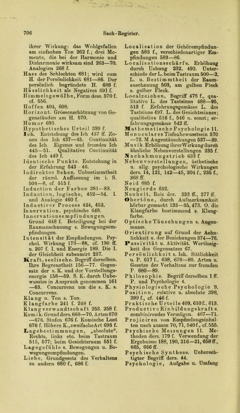 ihrer Wirkung: das Wohlgefallen am einfachen Ton 262 f.; drei Mo- mente, die bei der Harmonie und Disharmonie wirksam sind 263—70. Analogien 268 f. Hass des Schlechten 681; wird zum H. der Persönlichkeit 681—86. Der persönlich begründete H. 688 f. Hässlichkeit als Negatives 691 f. Himmelsgewölbe, Form dess. 570 f. cf. 556. Hoffen 404, 608. Horizont. Grössenschätzung von Ge- genständen am H. 570. Humor 693. Hypothetisches Urteil 399 f. Ich. Entstehung des Ich 437 ff. Zo- nen des Ich 437—45. Continuität des Ich. Eigenes und fremdes Ich 445 — 51. Qualitative Continuität des Ich 449 f. Identische Punkte. Entstehung in der Erfahrung 543 - 46. Indirektes Sehen. Unbestimmtheit der räuml. Auffassung im i. S. 504—8, cf. 515 f. Induction der Farben 281—83. Induction, logische, 452—54. I. und Analogie 460 f. Inductiver Process 424, 452. Innervation, psychische 648. Innervationsempfindungen. Grund 648 f. Beteiligung bei der Raumanschauung s. Bewegungsem- pfindungen. Intensität der Empfindungen. Psy- chol. Wirkung 179—88, cf. 190 ff. u. 207 f. I. und Energie 189. Die I. der Gleichheit subsumirt 237. Kraft, seelische. Begriff derselben. Ihre Begrenztheit 156—77. Gegen- satz der s. K. und der Vorstellungs- energie 158—59. S. K. durch Unbe- wusstes in Anspruch genommen 161 —63. Concurrenz um die s. K. s. Concurrenz. Klang u. Ton s. Ton. Klangfarbe 241 f. 248 f. Kl an g verwandtsch af t 253, 258 f. Komi k. Grund ders. 668—70. Arten 670 —676. Stufen 676 f. Komische Lust 676 f. Höhere K., zweifache Art 693 f. Ijage bestimmun gen, „absolute“. Rechts, links etc. beim Tastraum 515, 577; beim Gesichtsraum 551 f. Lagegefühle s. Bewegungen u. Be- wegungsempfindungen. Liebe, Grundgesetz des Verhaltens zu andern 680 f., 686 f. Localisation der Gehörempfindun- gen 583 f., verschiedenartiger Em- pfindungen 583—86. Localis ationsschärfe. Erhöhung durch Uebung 232, 492. Unter- schiede der L. beim Tastraum 500—2, L. u. Bestimmtheit der Raum- anschauung 503, am gelben Fleck s. gelber Fleck. Localzeichen, Begriff 476 f., qua- litative L. des Tastsinns 488—95, 513 f. Erfahrungsgemässe L. des Tastsinns 497. L. des Gesichtssinnes; qualitative 516 f., 546 u. sonst; er- fahrungsgemässe 542 ff. Mathematisch.e Psychologie 11. Monoculares Tiefenbewusstsein 570 —72. M Augentäuschungen 537—39. Musik. Erhöhung ihrerWirkung durch ähnliche Nebenvorstellungen 235 f. Na chahmungstrieb 633 f. Nebenvorstellungen, ästhetische u. allg. psychologische Wirkungen ders. 14, 121, 142—45, 204 f., 235 f., 368 ff. Neid 685 f. Neugierde 632. Neuheit, Reiz der. 333 ff., 377 ff. Obert ö n e, durch Aufmerksamkeit hörbar gemacht 133—35, 473. O. die Klangfarbe bestimmend s. Klang- farbe. OptischeTäuschungen s. Augen- maass. Orientirung auf Grund der Aehn- lichkeit u. der Beziehungen 374—76. Passivität u. Aktivität. Wertlosig- keit des Gegensatzes 67. Persönlichkeit s. Ich. Sittlichkeit u. P. 617 f., 638, 678—80. Arten u. Gesetze des Verhaltens zur fremden P. 680—89. Philosophie. Begriff derselben 1 ff. P. und Psychologie 4. Physiologische Psychologie 9. Position, relative u. absolute 398, 399 f., cf. 446 f. Praktische Urteile 409, 610f.. 613. Productive Einbildungskraft s. combinirendes Vermögen. 467—71. Projiciren von Empfindungsinhal- ten nach aussen 70, 71, 540 f., cf. 555. Psychische Messungen 11. Me- thoden ders. 179 f. Verwendung der Ergebnisse 188,190, 216—21, 658 ff., 665, 666 ff. Psychische Synthese. Unberech- tigter Begriff ders. 44. Psychologie, Aufgabe u. Umfang