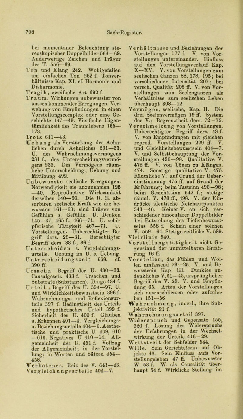 bei momentaner Beleuchtung ste- reoskopischer Doppelbilder 564—69. Anderweitige Zeichen und Träger des T. 556—69. Ton und Klang 242. Wohlgefallen am einfachen Ton 262 f. Ton Ver- hältnisse Kap. XI. cf. Harmonie und Disharmonie. Tragik, zweifache Art 692 f. Traum. Wirkungen unbewusster von aussen kommender Erregungen. Ver- webung von Empfindungen in einen Vorstellungscomplex oder eine Ge- schichte 147—49. Vierfache Eigen- tümlichkeit des Traumlebens 165— 173. Trotz 641—43. Hebung als Verstärkung des Aehn- lichen durch Aehnliches 231—33. U. des Wahrnehmungsvermögens 231 f., des Unterscheidungsvermö- gens 233. Des Vermögens räum- liche Unterscheidung; Uebung und Mitübung 492. Unbewusste seelische Erregungen. Notwendigkeit sie anzunehmen 125 —40. Reproductive Wirksamkeit derselben 140—50. Die U. E. ab- sorbiren seelische Kraft wie die be- wussten 161—63; sind Träger von Gefühlen s. Gefühle. U. Denken 145—47. 465 f., 466—71. U. schö- pferische Tätigkeit 467-—71. U. Vorstellungen. Unberechtigter Be- griff ders. 28—31. Berechtigter Begriff ders. 33 f., 36 f. Unterscheiden s. Vergleichungs- urteile. Uebung im U. s. Uebung. Unterscheidungszeit 658, cf. 390 ff. Ursache. Begriff der U. 430—33. Causalgesetz 433 f. Ursachen und Substrate (Substanzen). Dinge 434 f. Urteil. * Begriff des U. 394—97. U. und Wirklichkeitsbew'usstseiu 396 f. Wahrnehmungs- und Reflexionsur- teile 397 f. Bedingtheit des Urteils und hypothetisches Urteil 399 f. Sicherheit des U. 400 f. Glauben u. Erkennen 401 —4. Vergleiehungs- u. Beziehungsurteile 404—6. Aesthe- tische und praktische U. 409, 610 —613. Negatives U 410—14. All- gemeinheit des U. 451 f. Vollzug der Allgemeinheit; in der Vorstel- lung; in Worten und Sätzen 454— 458. Verbotenes. Reiz des V. 641—43. Vergleichungsurteile 404—7. Verhä ltni sse und Beziehungen der Vorstellungen 177 f. V. von Vor Stellungen untereinander. Einfluss auf den Vorstellungsverlauf Kap. X—XV. V. von Vorstellungen zum seelischen Ganzen 88, 178, 195; bei verschiedener Intensität 207 ; bei versch. Qualität 208 ff. V. von Vor- stellungen zum Seelenganzen als Verhältnisse zum seelischen Leben überhaupt 308—12. Vermögen, seelische, Kap. II. Die drei Seelen vermögen 19 ff. System der V.; Begrenztheit ders. 72 —75. Verschmelzung von Vorstellungen. Unberechtigter Begriff ders. 43 f. V. von Empfindungen mit gleichen reprod. Vorstellungen 229 ff. V. und Gleichheitsbewusstsein 404—7. V. und Selbstbehauptung der Vor- stellungen 496—98. Qualitative V. 472 ff. V. von Tönen zu Klängen. 474. Sonstige qualitative V. 475. Räumliche V. auf Grund der Ueber- einstirnmung 475 ff. auf Grund der Erfahrung; beim Tastsinn 496—98; beim Gesichtssinn 542 f.; stetige räuml. V. 478 ff., 498. V. der Ein- drücke identische Netzhautpunkten 543—46. Keiner V. an sich ver- schiedener binocularer Doppelbilder bei Entstehung des Tiefenbewusst- seins 558 f. Schein einer solchen V. 559—64. Stetige zeitliche V. 589. Visirlinie 540. Vorstellungstatigkeit nicht Ge- genstand der unmittelbaren Erfah- rung 16 ff. Vorstellen, das Fühlen und Wol- len umfassend 23—25. V. und Be- wusstsein Kap UI. Dunkles un- denkliches V.3I—43, ursprünglicher Begriff des V. 29. V. und Empfin- dung 65. Arten der Vorstellungen sich auszuschliessen oder aufzuhe- ben 151—56 Wah rnehmung, inner!., ihre Sub- jektivität 21 f. Wahrnehmungsurteil 397. Widerspruch und Gegensatz 155, 320 f. Lösung des W'iderspruchs der Erfahrungen in der Wechsel- wirkung der Urteile 416—29. Wettstreit der Sehfelder 544. W7ille. Sein Gerichtetsein auf Ob- jekte 46. Sein Einfluss aufs Vor- stellungsleben 47 ff. Unbewusster W7. 53 f. W. als Causalilät über- haupt 54 f. Wirkliche Stellung im