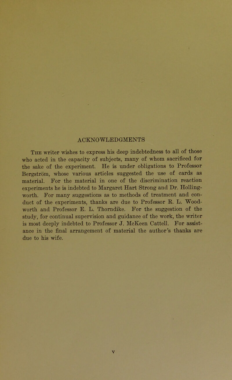 ACKNOWLEDGMENTS The writer wishes to express his deep indebtedness to all of those who acted in the capacity of subjects, many of whom sacrificed for the sake of the experiment. He is under obligations to Professor Bergstrom, whose various articles suggested the use of cards as material. For the material in one of the discrimination reaction experiments he is indebted to Margaret Hart Strong and Dr. Holling- worth. For many suggestions as to methods of treatment and con- duct of the experiments, thanks are due to Professor R. L. Wood- worth and Professor E. L. Thorndike. For the suggestion of the study, for continual supervision and guidance of the work, the writer is most deeply indebted to Professor J. McKeen Cattell. For assist- ance in the final arrangement of material the author’s thanks are due to his wife.