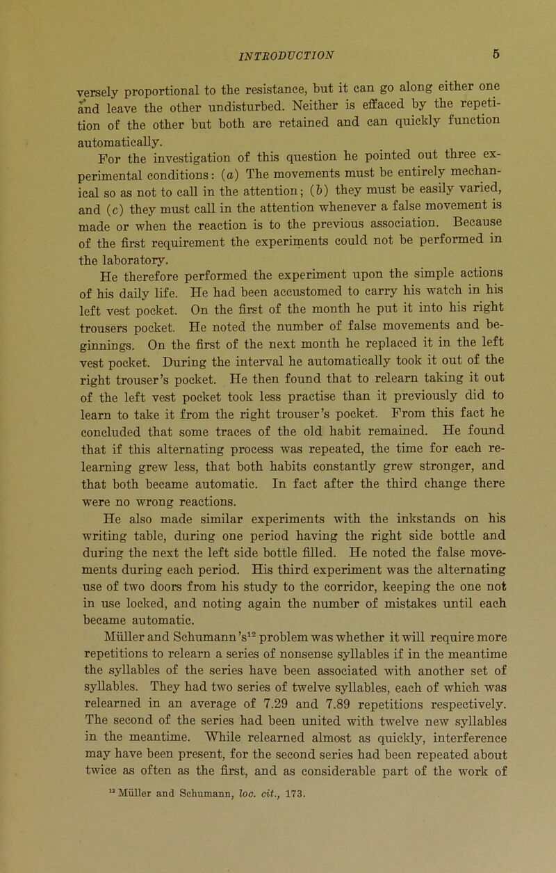 versely proportional to the resistance, hut it can go along either one and leave the other undisturbed. Neither is effaced by the repeti- tion of the other but both are retained and can quickly function automatically. For the investigation of this question he pointed out three ex- perimental conditions: (a) The movements must be entirely mechan- ical so as not to call in the attention; (b) they must be easily varied, and (c) they must call in the attention whenever a false movement is made or when the reaction is to the previous association. Because of the first requirement the experiments could not be performed in the laboratory. He therefore performed the experiment upon the simple actions of his daily life. He had been accustomed to carry his watch in his left vest pocket. On the first of the month he put it into his right trousers pocket. He noted the number of false movements and be- ginnings. On the first of the next month he replaced it in the left vest pocket. During the interval he automatically took it out of the right trouser’s pocket. He then found that to relearn taking it out of the left vest pocket took less practise than it previously did to learn to take it from the right trouser’s pocket. From this fact he concluded that some traces of the old habit remained. He found that if this alternating process was repeated, the time for each re- learning grew less, that both habits constantly grew stronger, and that both became automatic. In fact after the third change there were no wrong reactions. He also made similar experiments with the inkstands on his writing table, during one period having the right side bottle and during the next the left side bottle filled. He noted the false move- ments during each period. His third experiment was the alternating use of two doors from his study to the corridor, keeping the one not in use locked, and noting again the number of mistakes until each became automatic. Muller and Schumann’s12 problem was whether it will require more repetitions to relearn a series of nonsense syllables if in the meantime the syllables of the series have been associated with another set of syllables. They had two series of twelve syllables, each of which was relearned in an average of 7.29 and 7.89 repetitions respectively. The second of the series had been united with twelve new syllables in the meantime. While relearned almost as quickly, interference may have been present, for the second series had been repeated about twice as often as the first, and as considerable part of the work of 12 Miiller and Schumann, loo. cit., 173.