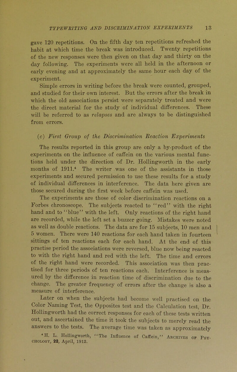 gave 120 repetitions. On the fifth day ten repetitions refreshed the habit at which time the break was introduced. Twenty repetitions of the new responses were then given on that day and thirty on the day following. The experiments were all held in the afternoon or early evening and at approximately the same hour each day of the experiment. Simple errors in writing before the break were counted, grouped, and studied for their own interest. But the errors after the break in which the old associations persist were separately treated and were the direct material for the study of individual differences. These will be referred to as relapses and are always to be distinguished from errors. (c) First Group of the Discrimination Reaction Experiments The results reported in this group are only a by-product of the experiments on the influence of caffein on the various mental func- tions held under the direction of Dr. ITollingworth in the early months of 1911.4 The writer was one of the assistants in those experiments and secured permission to use these results for a study of individual differences in interference. The data here given are those secured during the first week before caffein was used. The experiments are those of color discrimination reactions on a Forbes ehronoscope. The subjects reacted to “red” with the right hand and to “blue” with the left. Only reactions of the right hand are recorded, while the left set a buzzer going. Mistakes were noted as well as double reactions. The data are for 15 subjects, 10 men and 5 women. There were 140 reactions for each hand taken in fourteen sittings of ten reactions each for each hand. At the end of this practise period the associations were reversed, blue now being reacted to with the right hand and red with the left. The time and errors of the right hand were recorded. This association was then prac- tised for three periods of ten reactions each. Interference is meas- ured by the difference in reaction time of discrimination due to the change. The greater frequency of errors after the change is also a measure of interference. Later on when the subjects had become well practised on the Color Naming Test, the Opposites test and the Calculation test, Dr. Hollingworth had the correct responses for each of these tests written out, and ascertained the time it took the subjects to merely read the answers to the tests. The average time was taken as approximately *H. L. Hollingworth, “The Influence of Caffein,” Archives of Psy- CHOLOGY, 22, April, 1912.