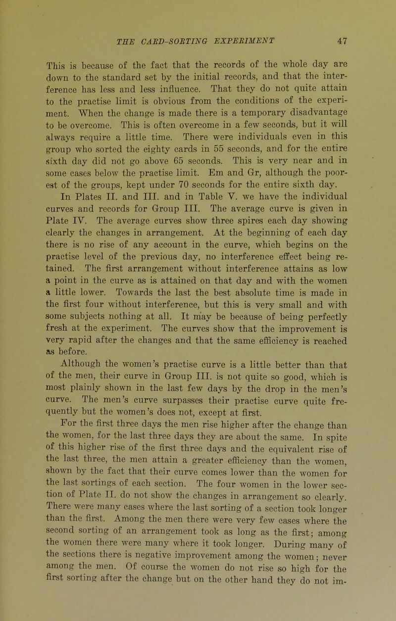 This is because of the fact that the records of the whole day are down to the standard set by the initial records, and that the inter- ference has less and less influence. That they do not quite attain to the practise limit is obvious from the conditions of the experi- ment. When the change is made there is a temporary disadvantage to be overcome. This is often overcome in a few seconds, but it will always require a little time. There were individuals even in this group who sorted the eighty cards in 55 seconds, and for the entire sixth day did not go above 65 seconds. This is very near and in some cases below the practise limit. Em and Gr, although the poor- est of the groups, kept under 70 seconds for the entire sixth day. In Plates II. and III. and in Table V. we have the individual curves and records for Group III. The average curve is given in Plate IY. The average curves show three spires each day showing clearly the changes in arrangement. At the beginning of each day there is no rise of any account in the curve, which begins on the practise level of the previous day, no interference effect being re- tained. The first arrangement without interference attains as low a point in the curve as is attained on that day and with the women a little lower. Towards the last the best absolute time is made in the first four without interference, but this is very small and with some subjects nothing at all. It may be because of being perfectly fresh at the experiment. The curves show that the improvement is very rapid after the changes and that the same efficiency is reached as before. Although the women’s practise curve is a little better than that of the men, their curve in Group III. is not quite so good, which is most plainly shown in the last few days by the drop in the men’s curve. The men’s curve surpasses their practise curve quite fre- quently but the women’s does not, except at first. For the first three days the men rise higher after the change than the women, for the last three days they are about the same. In spite of this higher rise of the first three days and the equivalent rise of the last three, the men attain a greater efficiency than the women, shown by the fact that their curve comes lower than the women for the last sortings of each section. The four women in the lower sec- tion of Plate II. do not show the changes in arrangement so clearly. There were many cases where the last sorting of a section took longer than the first. Among the men there were very few cases where the second sorting of an arrangement took as long as the first; among the women there were many where it took longer. During many of the sections there is negative improvement among the women; never among the men. Of course the women do not rise so high for the first sorting after the change but on the other hand they do not im-