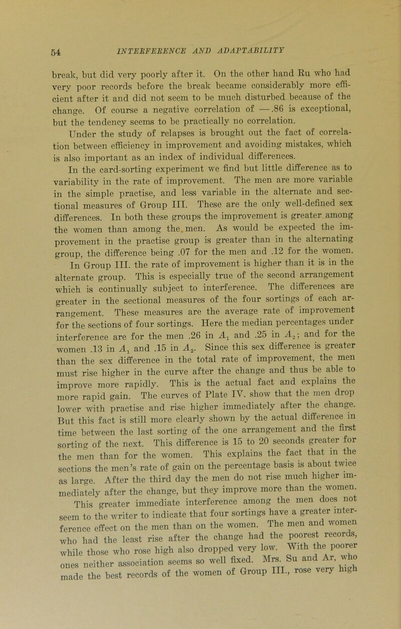 break, but did very poorly after it. On the other hand Ru who had very poor records before the break became considerably more effi- cient after it and did not seem to be much disturbed because of the change. Of course a negative correlation of —.86 is exceptional, but the tendency seems to be practically no correlation. Under the study of relapses is brought out the fact of correla- tion between efficiency in improvement and avoiding mistakes, which is also important as an index of individual differences. In the card-sorting experiment we find but little difference as to variability in the rate of improvement. The men are more variable in the simple practise, and less variable in the alternate and sec- tional measures of Group III. These are the only well-defined sex differences. In both these groups the improvement is greater among the women than among the. men. As would be expected the im- provement in the practise group is greater than in the alternating group, the difference being .07 for the men and .12 for the women. In Group III. the rate of improvement is higher than it is in the alternate group. This is especially true of the second arrangement which is continually subject to interference. The differences are greater in the sectional measures of the four sortings of each ar- rangement. These measures are the average rate of improvement for the sections of four sortings. Here the median percentages under interference are for the men .26 in Ax and .25 in A„; and foi the women .13 in A, and .15 in A2. Since this sex difference is greater than the sex difference in the total rate of improvement, the men must rise higher in the curve after the change and thus be able to improve more rapidly. This is the actual fact and explains the more rapid gain. The curves of Plate IV. show that the men drop lower with practise and rise higher immediately after the change. But this fact is still more clearly shown by the actual difference in time between the last sorting of the one arrangement and the first sorting of the next. This difference is 15 to 20 seconds greater for the men than for the women. This explains the fact that m the sections the men’s rate of gain on the percentage basis is about twice as large. After the third day the men do not rise much higher im- mediately after the change, but they improve more than the women This greater immediate interference among the men does not seem to the writer to indicate that four sortings have a greater inter- ference effect on the men than on the women. The men and women who had the least rise after the change had the poorest records, while those who rose high also dropped very low. With the poorer ones neither association seems so well fixed. Mrs. Su and Ar, who made the best records of the women of Group IIP, rose very high