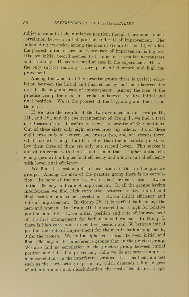 subjects are out of their relative position, though there is not much correlation between initial position and rate of improvement. The outstanding exception among the men of Group III. is Rd, who has the poorest initial recoi-d but whose rate of improvement is highest. His low initial record seemed to be due to a peculiar nervousness and hesitancy. He soon seemed at ease in the experiment. He was the only subject showing a very poor initial record and high im- provement. Among the women of the practise group there is perfect corre- lation between the initial and final efficiency, but none between the initial efficiency and rate of improvement. Among the men of the practise group there is no correlation between relative initial and final position. Wa is the poorest at the beginning and the best at the close. If we take the results of the two arrangements of Groups II., III., and IV., and the one arrangement of Group I., we find a total of 60 cases of initial performance with a practise of 48 repetitions. Out of these sixty only eight curves cross any others. Six of these eight cross only one curve, one crosses two, and one crosses three. Of the six who end just a little better than the one starting next be- low them three of them are only one second lower. This makes it almost universal with the cases in hand that a higher initial effi- ciency goes with a higher final efficiency and a lower initial efficiency with lower final efficiency. We find the most significant exception to this in the practise groups. Among the men of the practise group there is no correla- tion. In none of the practise groups is there correlation between initial efficiency and rate of improvement. In all the groups having interference we find high correlation between relative initial and final position, and some correlation between initial efficiency and rate of improvement. In Group IV. it is perfect both among the men and women. In Group III. the correlation is high for relative position and .68 between initial position and rate of improvement pf the first arrangement for both men and women. In Group I. there is high correlation in relative position and .50 between initial position and rate of improvement for the men in both arrangements, 0 for the women. We find a higher correlation between initial and final efficiency in the interference groups than in the practise group. We also find no correlation in the practise group between initial position and rate of improvement, while we do get several appreci- able correlations in the interference groups. It seems then in a test such as the card-sorting experiment, which demands a high degree of attention and quick discrimination, the most efficient are suscept-