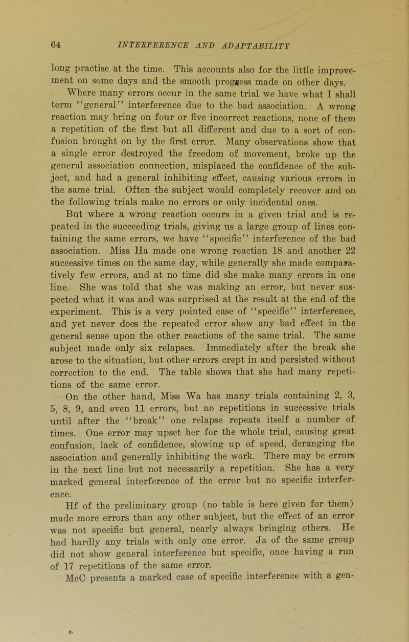 long practise at the time. This accounts also for the little improve- ment on some days and the smooth progress made on other days. Where many errors occur in the same trial we have what I shall term “general” interference due to the bad association. A wrong reaction may bring on four or five incorrect reactions, none of them a repetition of the first but all different and due to a sort of con- fusion brought on by the first error. Many observations show that a single error destroyed the freedom of movement, broke up the general association connection, misplaced the confidence of the sub- ject, and had a general inhibiting effect, causing various errors in the same trial. Often the subject would completely recover and on the following trials make no errors or only incidental ones. But where a wrong reaction occurs in a given trial and is re- peated in the succeeding trials, giving us a large group of lines con- taining the same errors, we have “specific” interference of the bad association. Miss Ha made one wrong reaction 18 and another 22 successive times on the same day, while generally she made compara- tively few errors, and at no time did she make many errors in one line. She was told that she was making an error, but never sus- pected what it was and was surprised at the result at the end of the experiment. This is a very pointed case of “specific” interference, and yet never does the repeated error show any bad effect in the general sense upon the other reactions of the same trial. The same subject made only six relapses. Immediately after the break she arose to the situation, but other errors crept in and persisted without correction to the end. The table shows that she had many repeti- tions of the same error. On the other hand, Miss Wa has many trials containing 2, 3, 5, 8, 9, and even 11 errors, but no repetitions in successive trials until after the “break” one relapse repeats itself a number of times. One error may upset her for the whole trial, causing great confusion, lack of confidence, slowing up of speed, deranging the association and generally inhibiting the work. There may be errors in the next line but not necessarily a repetition. She has a very marked general interference of the error but no specific interfer- ence. Hf of the preliminary group (no table is here given for them) made more errors than any other subject, but the effect of an error was not specific but general, nearly always bringing others. He had hardly any trials with only one error. Ja of the same group did not show general interference but specific, once having a run of 17 repetitions of the same error. McC presents a marked case of specific interference with a gen-