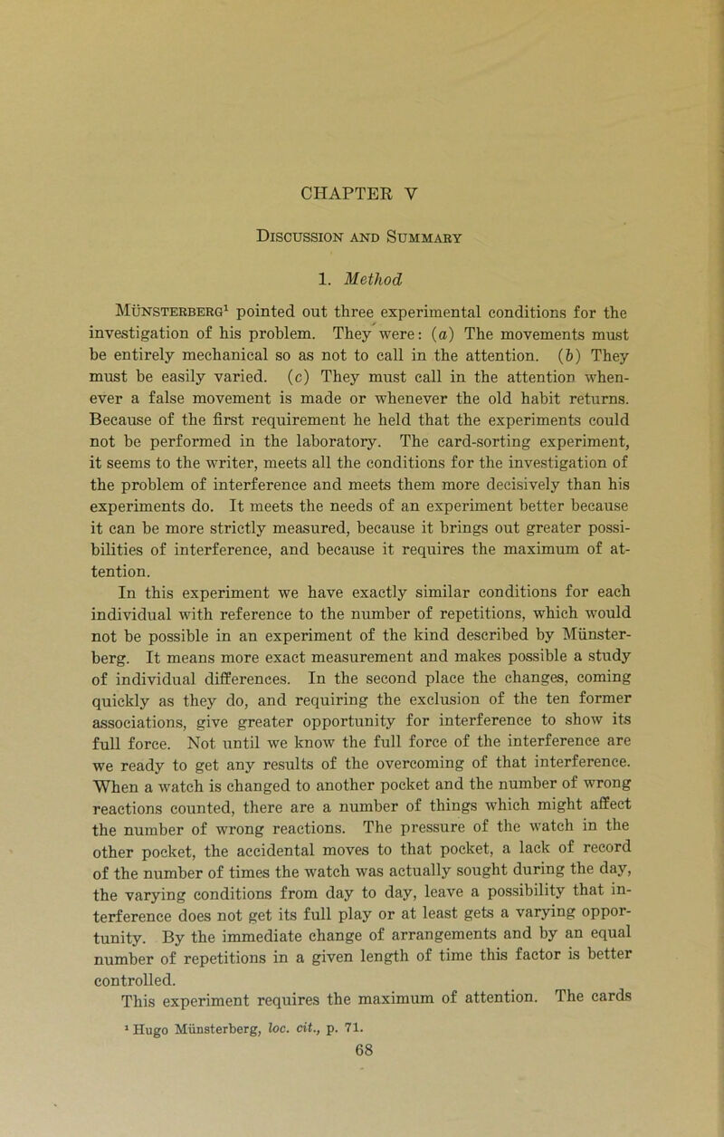 CHAPTER Y Discussion and Summary 1. Method Munsterberg1 pointed out three experimental conditions for the investigation of his problem. They were: (a) The movements must be entirely mechanical so as not to call in the attention. (b) They must be easily varied, (c) They must call in the attention when- ever a false movement is made or whenever the old habit returns. Because of the first requirement he held that the experiments could not be performed in the laboratory. The card-sorting experiment, it seems to the writer, meets all the conditions for the investigation of the problem of interference and meets them more decisively than his experiments do. It meets the needs of an experiment better because it can be more strictly measured, because it brings out greater possi- bilities of interference, and because it requires the maximum of at- tention. In this experiment we have exactly similar conditions for each individual with reference to the number of repetitions, which would not be possible in an experiment of the kind described by Miinster- berg. It means more exact measurement and makes possible a study of individual differences. In the second place the changes, coming quickly as they do, and requiring the exclusion of the ten former associations, give greater opportunity for interference to show its full force. Not until we know the full force of the interference are we ready to get any results of the overcoming of that interference. When a watch is changed to another pocket and the number of wrong reactions counted, there are a number of things which might affect the number of wrong reactions. The pressure of the watch in the other pocket, the accidental moves to that pocket, a lack of record of the number of times the watch was actually sought during the day, the varying conditions from day to day, leave a possibility that in- terference does not get its full play or at least gets a varying oppor- tunity. By the immediate change of arrangements and by an equal number of repetitions in a given length of time this factor is better controlled. This experiment requires the maximum of attention. The cards 1 Hugo Miinsterberg, loc. cit., p. 71.