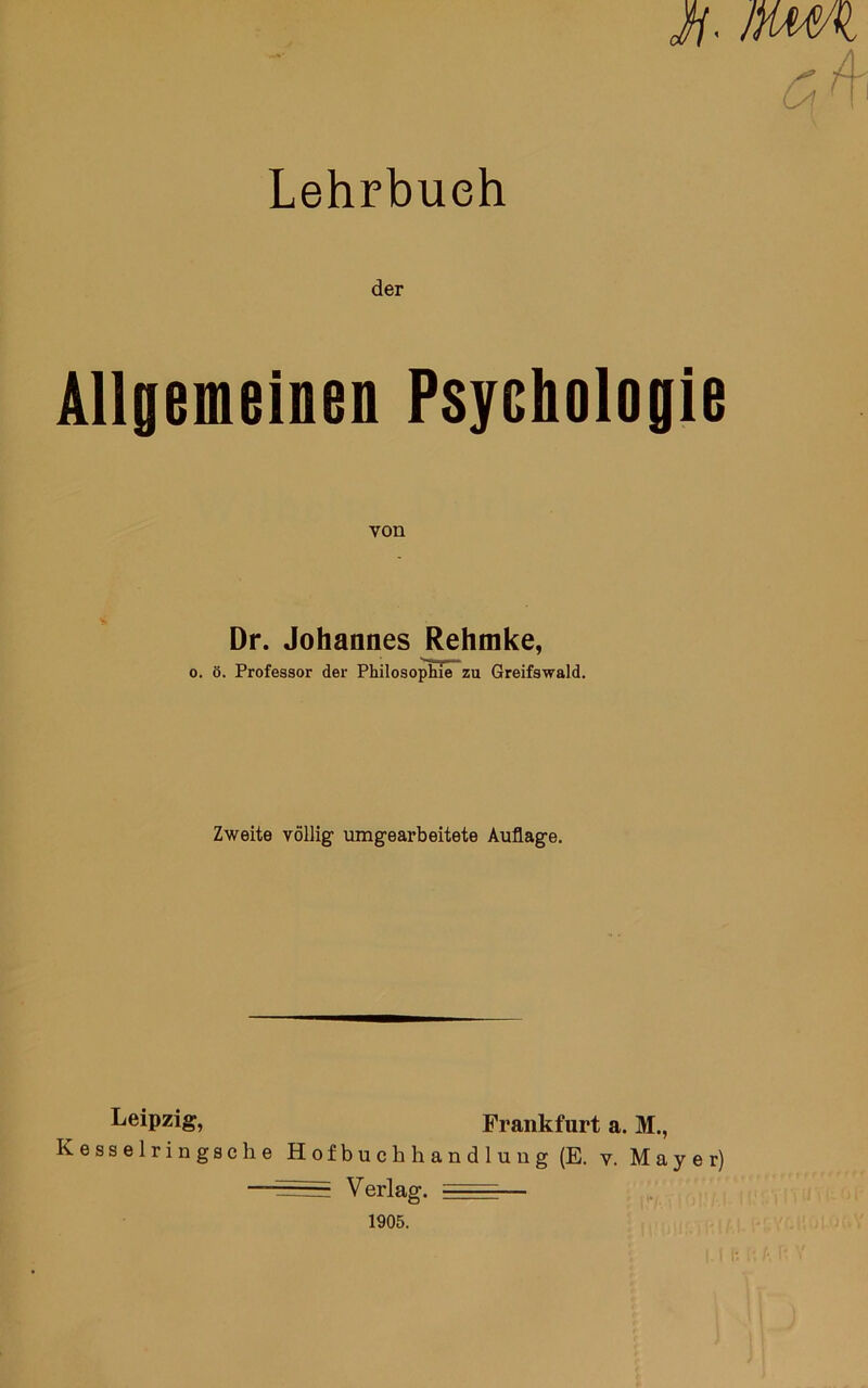 Lehrbuch i/. jmi der Allgemeinen Psychologie von Dr. Johannes Rehmke, 0. ö. Professor der Philosophie zu Greifswald. Zweite völlig nmgearbeitete Auflage. Leipzig, Frankfurt a. M., Kesselringsche Hofbuchhandlung (E. v. Mayer) ——Verlag. — 1905. I-