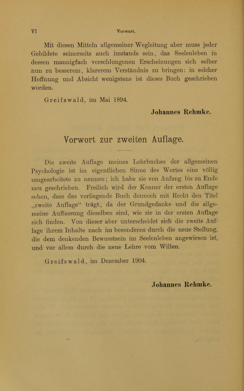 Mit diesen Mitteln allgemeiner Wegleitung aber muss jeder Gebildete seinerseits auch imstande sein, das Seelenleben in dessen mannigfach verschlungenen Erscheinungen sich selber nun zu besserem, klarerem Verständnis zu bringen: in solcher Hoffnung und Absicht wenigstens ist dieses Buch geschrieben worden. Greifswald, im Mai 1894. Johannes Rehmke. Vorwort zur zweiten Auflage. Die zweite Auflage meines Lehrbuches der allgemeinen Psychologie ist im eigentlichen Sinne des Wortes eine völlig umgearheitete zu nennen; ich habe sie von Anfang bis zu Ende neu geschrieben. Freilich wird der Kenner der ersten Auflage sehen, dass das vorliegende Buch dennoch mit Recht den Titel „zweite Auflage“ trägt, da der Grundgedanke und die allge- meine Auffassung dieselben sind, wie sie in der ersten Auflage sich finden. V^on dieser aber unterscheidet sich die zweite Auf- lage ihrem Inhalte nach im besonderen durch die neue Stellung, die dem denkenden Bewusstsein im Seelenleben angewiesen ist, und vor allem durch die neue Lehre vom Willen. Greifswald, im Dezember 1904. Johannes Rehmke.