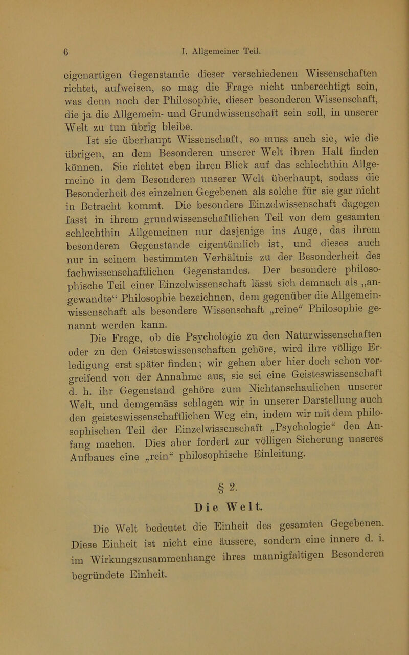 eigenartigen Gegenstände dieser verschiedenen Wissenschaften richtet, aufweisen, so mag die Frage nicht unberechtigt sein, was denn noch der Philosophie, dieser besonderen Wissenschaft, die ja die Allgemein- und Grundwissenschaft sein soll, in unserer Welt zu tun übrig bleibe. Ist sie überhaupt Wissenschaft, so muss auch sie, wie die übrigen, an dem Besonderen unserer Welt ihren Halt finden können. Sie richtet eben ihren Blick auf das schlechthin Allge- meine in dem Besonderen unserer Welt überhaupt, sodass die Besonderheit des einzelnen Gegebenen als solche für sie gar nicht in Betracht kommt. Die besondere Einzelwissenschaft dagegen fasst in ihrem grundwissenschaftlichen Teil von dem gesamten schlechthin Allgemeinen nur dasjenige ins Auge, das ihrem besonderen Gegenstände eigentümlich ist, und dieses auch nur in seinem bestimmten Verhältnis zu der Besonderheit des fachwissenschaftlichen Gegenstandes. Der besondere philoso- phische Teil einer Einzelwissenschaft lässt sich demnach als „an- gewandte“ Philosophie bezeichnen, dem gegenüber die Allgemein- wissenschaft als besondere Wissenschaft „reine Philosophie ge- nannt werden kann. Die Frage, ob die Psychologie zu den Naturwissenschaften oder zu den Geisteswissenschaften gehöre, wird ihre völlige Er- ledigung erst später finden; wir gehen aber hier doch schon vor- greifend von der Annahme aus, sie sei eine Geisteswissenschaft d. h. ihr Gegenstand gehöre zum Nichtanschaulichen unserer Welt, und demgemäss schlagen wir in unserer Darstellung auch den geisteswissenschaftlichen Weg ein, indem wir mit dem philo- sophischen Teil der Einzelwissenschaft „Psychologie« den An- fang machen. Dies aber fordert zur völligen Sicherung unseres Aufbaues eine „rein« philosophische Einleitung. § 2. Die Welt. Die Welt bedeutet die Einheit des gesamten Gegebenen. Diese Einheit ist nicht eine äussere, sondern eine innere d. i. im Wirkungszusammenhange ihres mannigfaltigen Besonderen begründete Einheit.