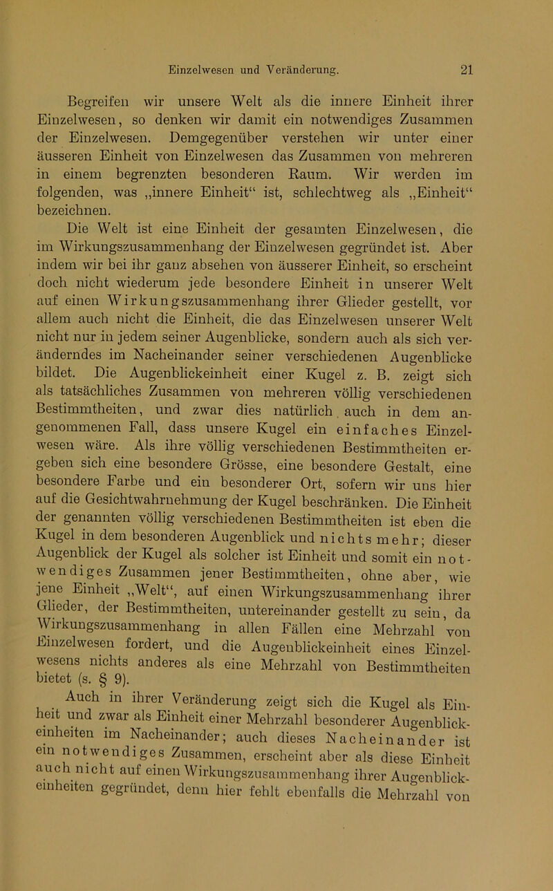 Begreifen wir unsere Welt als die innere Einheit ihrer Einzelwesen, so denken wir damit ein notwendiges Zusammen der Einzelwesen. Demgegenüber verstehen wir unter einer äusseren Einheit von Einzelwesen das Zusammen von mehreren in einem begrenzten besonderen Raum. Wir werden im folgenden, was ,,innere Einheit“ ist, schlechtweg als ,,Einheit“ bezeichnen. Die Welt ist eine Einheit der gesamten Einzelwesen, die im Wirkungszusammenhang der Einzelwesen gegründet ist. Aber indem wir bei ihr ganz absehen von äusserer Einheit, so erscheint doch nicht wiederum jede besondere Einheit in unserer Welt auf einen Wirkungszusammenhang ihrer Glieder gestellt, vor allem auch nicht die Einheit, die das Einzelwesen unserer Welt nicht nur iu jedem seiner Augenblicke, sondern auch als sich ver- änderndes im Nacheinander seiner verschiedenen Augenblicke bildet. Die Augenblickeinheit einer Kugel z. B. zeigt sich als tatsächliches Zusammen von mehreren völlig verschiedenen Bestimmtheiten, und zwar dies natürlich auch in dem an- genommenen Fall, dass unsere Kugel ein einfaches Einzel- wesen wäre. Als ihre völlig verschiedenen Bestimmtheiten er- geben sich eine besondere Grösse, eine besondere Gestalt, eine besondere Farbe und ein besonderer Ort, sofern wir uns hier auf die Gesichtwahruehmung der Kugel beschränken. Die Einheit der genannten völlig verschiedenen Bestimmtheiten ist eben die Kugel in dem besonderen Augenblick und nichts mehr; dieser Augenblick der Kugel als solcher ist Einheit und somit ein not- wendiges Zusammen jener Bestimmtheiten, ohne aber, wie jene Einheit ,,Welt“, auf einen Wirkungszusammenhang ihrer Glieder, der Bestimmtheiten, untereinander gestellt zu sein, da Wirkungszusammenhang in allen Fällen eine Mehrzahl Von Einzelwesen fordert, und die Augenblickeinheit eines Einzel- wesens nichts anderes als eine Mehrzahl von Bestimmtheiten bietet (s. § 9). Auch in ihrer Veränderung zeigt sich die Kugel als Ein- eit und zwar als Einheit einer Mehrzahl besonderer Augenblick- emheiten im Nacheinander; auch dieses Nacheinander ist ein notwendiges Zusammen, erscheint aber als diese Einheit auch nicht auf einen Wirkungszusammenhang ihrer Augenblick emheiten gegründet, denn hier fehlt ebenfalls die Mehrzahl von