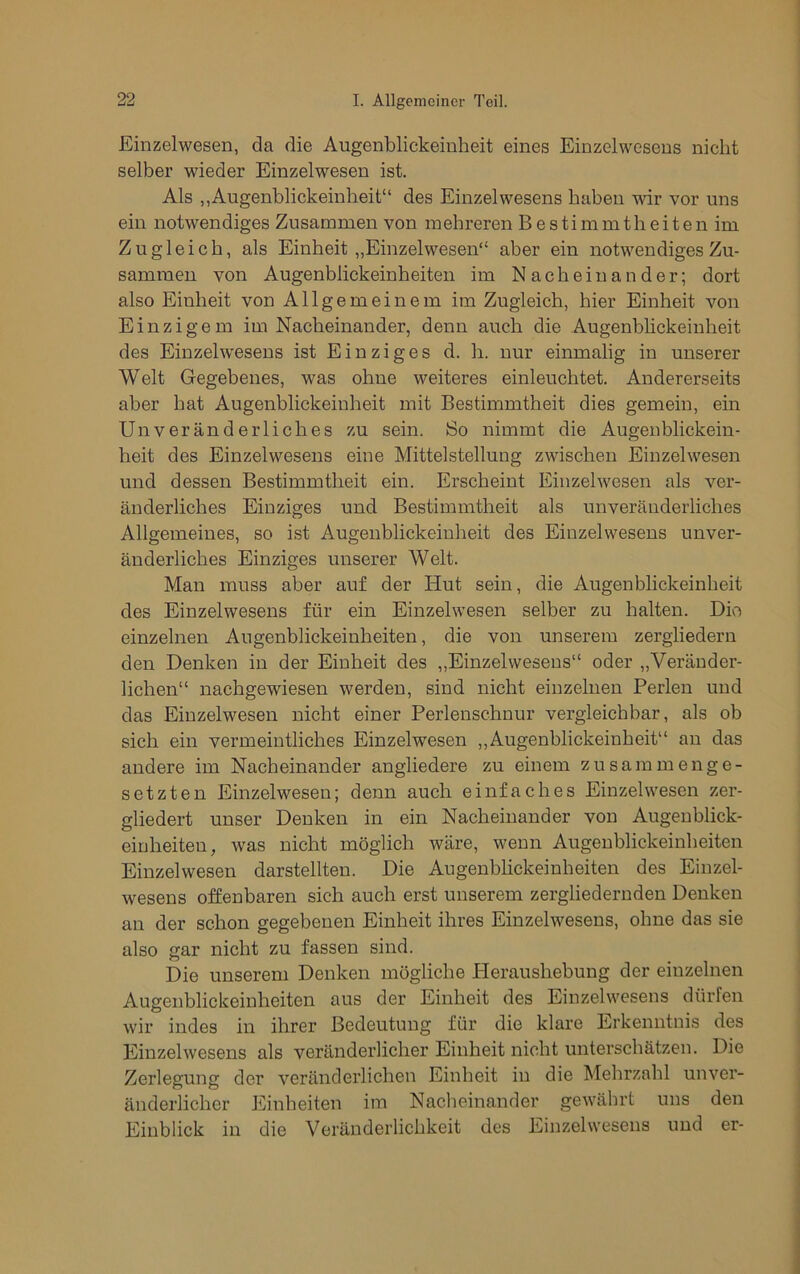Einzelwesen, da die Augenblickeinheit eines Einzelwesens nicht selber wieder Einzelwesen ist. Als ,,Augenblickeinheit“ des Einzelwesens haben wir vor uns ein notwendiges Zusammen von mehreren Bestimmtheiten im Zugleich, als Einheit „Einzelwesen“ aber ein notwendiges Zu- sammen von Augenblickeinheiten im Nacheinander; dort also Einheit von Allgemeinem im Zugleich, hier Einheit von Einzigem im Nacheinander, denn auch die Augenbhckeiuheit des Einzelwesens ist Einziges d. h. nur einmalig in unserer Welt Gegebenes, was ohne weiteres einleuchtet. Andererseits aber hat Augenblickeinheit mit Bestimmtheit dies gemein, ein Unveränderliches zu sein. So nimmt die Augenblickein- heit des Einzelwesens eine Mittelstellung zwischen Einzelwesen und dessen Bestimmtheit ein. Erscheint Einzelwesen als ver- änderliches Einziges und Bestimmtheit als unveränderliches Allgemeines, so ist Augenblickeinheit des Einzelwesens unver- änderliches Einziges unserer Welt. Man muss aber auf der Hut sein, die Augenblickeinheit des Einzelwesens für ein Einzelwesen selber zu halten. Dio einzelnen Augenblickeinheiten, die von unserem zergliedern den Denken in der Einheit des „Einzelwesens“ oder „Veränder- lichen“ nachgewiesen werden, sind nicht einzelnen Perlen und das Einzelwesen nicht einer Perlenschnur vergleichbar, als ob sich ein vermeintliches Einzelwesen ,,Augenblickeinheit“ an das andere im Nacheinander angliedere zu einem zusammenge- setzten Einzelwesen; denn auch einfaches Einzelwesen zer- gliedert unser Denken in ein Nacheinander von Augenblick- eiuheiten, Avas nicht möglich Aväre, wenn Augenblickeinheiten Einzelwesen darstellten. Die Augenblickeinheiten des Einzel- wesens offenbaren sich auch erst unserem zergliedernden Denken an der schon gegebenen Einheit ihres Einzelwesens, ohne das sie also gar nicht zu fassen sind. Die unserem Denken mögliche Heraushebung der einzelnen Augenblickeinheiten aus der Einheit des Einzelwesens dürfen wir indes in ihrer Bedeutung für die klare Erkenntnis des Einzelwesens als veränderlicher Einheit nicht unterschätzen. Die Zerlegung der veränderlichen Einheit in die Mehrzahl unver- änderlicher Einheiten im Nacheinander gewährt uns den Einblick in die Veränderlichkeit des Einzelwesens und er-